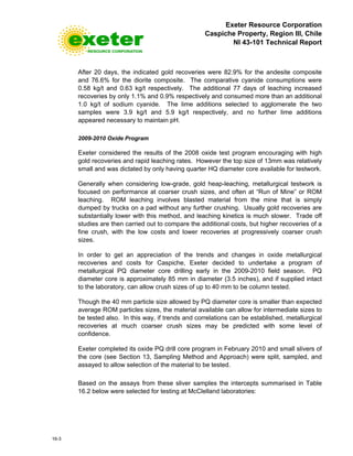Exeter Resource Corporation
Caspiche Property, Region III, Chile
NI 43-101 Technical Report
16-3
After 20 days, the indicated gold recoveries were 82.9% for the andesite composite
and 76.6% for the diorite composite. The comparative cyanide consumptions were
0.58 kg/t and 0.63 kg/t respectively. The additional 77 days of leaching increased
recoveries by only 1.1% and 0.9% respectively and consumed more than an additional
1.0 kg/t of sodium cyanide. The lime additions selected to agglomerate the two
samples were 3.9 kg/t and 5.9 kg/t respectively, and no further lime additions
appeared necessary to maintain pH.
2009-2010 Oxide Program
Exeter considered the results of the 2008 oxide test program encouraging with high
gold recoveries and rapid leaching rates. However the top size of 13mm was relatively
small and was dictated by only having quarter HQ diameter core available for testwork.
Generally when considering low-grade, gold heap-leaching, metallurgical testwork is
focused on performance at coarser crush sizes, and often at “Run of Mine” or ROM
leaching. ROM leaching involves blasted material from the mine that is simply
dumped by trucks on a pad without any further crushing. Usually gold recoveries are
substantially lower with this method, and leaching kinetics is much slower. Trade off
studies are then carried out to compare the additional costs, but higher recoveries of a
fine crush, with the low costs and lower recoveries at progressively coarser crush
sizes.
In order to get an appreciation of the trends and changes in oxide metallurgical
recoveries and costs for Caspiche, Exeter decided to undertake a program of
metallurgical PQ diameter core drilling early in the 2009-2010 field season. PQ
diameter core is approximately 85 mm in diameter (3.5 inches), and if supplied intact
to the laboratory, can allow crush sizes of up to 40 mm to be column tested.
Though the 40 mm particle size allowed by PQ diameter core is smaller than expected
average ROM particles sizes, the material available can allow for intermediate sizes to
be tested also. In this way, if trends and correlations can be established, metallurgical
recoveries at much coarser crush sizes may be predicted with some level of
confidence.
Exeter completed its oxide PQ drill core program in February 2010 and small slivers of
the core (see Section 13, Sampling Method and Approach) were split, sampled, and
assayed to allow selection of the material to be tested.
Based on the assays from these sliver samples the intercepts summarised in Table
16.2 below were selected for testing at McClelland laboratories:
 