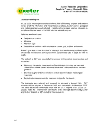 Exeter Resource Corporation
Caspiche Property, Region III, Chile
NI 43-101 Technical Report
16-7
2009 Sulphide Program
In July 2009, following the completion of the 2008-2009 drilling program and detailed
review of all the information and interpretations available, Exeter’s senior geological
and metallurgical personnel selected 14 additional mineralized sulphide intercepts to
complement the six tested in the 2008 sulphide testwork program.
Selection was based upon:
• Geographical location
• Lithology
• Alteration style
• Geochemical variation – with emphasis on copper, gold, sulphur, and arsenic.
Exeter’s goal was to have a total of 20 intercepts from all of the major different styles
of sulphide mineralization at Caspiche from approximately 250 m depth to 1000 m
depth.
The testwork at G&T was essentially the same as for the original six composites and
comprised:
• Measuring the specific characteristics of the intercepts, including ore hardness,
chemical and mineral content and mineral liberation characteristics at a standard
grind size
• Standard rougher and cleaner flotation tests to determine basic metallurgical
responses
• Beginning the development of a treatment strategy for the deposit.
The intercepts were selected and prepared for shipment in August 2009. G&T
commenced the program in September 2009 and completed it in November 2009.
The basic results are summarized below from the G& T Reports (G&T, 2009b, G&T
2009c). Table 16-7 lists the main attributes for all the intercepts determined by Exeter
prior to their dispatch to G&T, including the previous six.
 