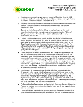 Exeter Resource Corporation
Caspiche Property, Region III, Chile
NI 43-101 Technical Report
1-4
• Negotiate agreement with property owner to south of Caspiche Segundo 1/32
concession to allow for waste stripping to extend onto adjacent property if the large
pit option is considered to be the preferred method.
• Negotiate agreement with additional property owners around or near Caspiche with
potential for infrastructure placement based on the results of the planned
prefeasibility study
• Conduct further infill and definition drilling as required to convert the best
mineralized portions of the inferred resource to indicated or better. 7,500m of
drilling is considered sufficient for this. (estimated timeframe 1-2 years,
approximate cost US$3M)
• Conduct a porphyry exploration drilling program at Caspiche Epithermals and
nearby properties with potential for Caspiche style discoveries if an appropriate
opportunity can be negotiated. (Estimated timeframe for drilling 2,500m at the
Caspiche epithermals is 1 to 2 years and an approximate cost is US$1M, The
estimated timeframe for acquisition and testing of additional exploration targets is
1-3 years and an approximate budget is US$4M depending on the quantity and
quality of identified targets).
• Pursue acquisition of water rights associated with the oxide project as a priority
and concurrently look for strategic opportunities to acquire water rights for the
exploitation of the entire deposit via in house exploration and options or purchase
agreement of known resources. In house exploration is considered to be the most
cost effective water acquisition strategy albeit over a longer time frame. Technical
studies over any encountered flows or catchments and/or acquired rights should be
conducted to a high standard. (The approximate cost for this program is budgeted
at US$19M over the next 1-2 years and this estimate is based on the cost of
recent water acquisitions in the region.
• Continue work on long lead items and critical risk areas associated with the
development of the project including the procurement of additional water for the
total resource exploitation (including the sulphide component) possible via option
agreements. Also project permitting and purchase of surface rights over the
deposit and key areas of the permitted property. (Approximate cost to advance
these goals over the next two years is estimated at US$7.5M although the time and
cost to secure all long lead time items may be higher).
• Perform detailed surface mapping and trenching of the gravel deposits at Caspiche
Porphyry to evaluate whether the mineralization in the gravels can support mineral
resource estimation.
• Continue to assess the metallurgical characteristics of the various mineralization
styles in order to determine the types of processing required. Future oxide leach
 