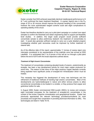 Exeter Resource Corporation
Caspiche Property, Region III, Chile
NI 43-101 Technical Report
16-19
Exeter consider that SGS achieved essentially identical metallurgical performance to G
& T and confirmed the basic treatment flowsheet. A coarser regrind size in the P80
range of 25 to 30 microns should improve the physical handling of the concentrate,
however the more sophisticated reagent scheme could add slight complications to
operating stability of the circuit.
Exeter has therefore decided to carry out a pilot plant campaign on crushed core reject
samples to confirm the flowsheet and obtain engineering data to support pre-feasibility
level studies. In addition, this larger scale program would provide sufficient
concentrate sample to allow preliminary testwork into treatment of concentrates to
start. It would also generate sufficient sample to carry out a quite detailed program
investigating whether gold recoveries could be improved by further treatment of
cleaner tails.
As of the effective date of this report, approximately 11 tonnes of coarse reject core
intercepts considered to be representative of the sulphide zone has arrived at SGS
Lakefield. It is anticipated that 7 to 8 tonnes of this will be run through a pilot plant
before the end of 2010 with the broad objectives outlined above.
Treatment of High Arsenic Concentrates
The treatment of concentrates containing elevated levels of arsenic, predominantly as
enargite, has been a key development activity for most major copper producers for
some time. The reason is that many of the major porphyry copper deposits currently
being exploited have significant zones of enargite-rich mineralization which must be
treated.
This necessity has triggered the development of many new techniques and the
refinement of traditional methods of handing high arsenic concentrates. Most of the
developments are hydrometallurgical in nature and either remove arsenic to allow
conventional concentrates to be treated in a smelter, or they produce final copper and
gold/silver bullion for sale.
In August 2009, Exeter commissioned SNC-Lavalin (SNCL) to review and compare
eight nominated processes for the treatment of enargite-rich concentrates in the
context of the known Caspiche mineralization and geographical location. Exeter had
previously approached the relevant technology providers/consultants for most
processes and sought their cooperation in providing technical information to SNC. The
technologies are listed in Table 16-16.
 