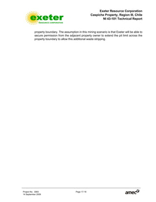 Exeter Resource Corporation
Caspiche Property, Region III, Chile
NI 43-101 Technical Report
Project No. 3083 Page 17-18
14 September 2009
property boundary. The assumption in this mining scenario is that Exeter will be able to
secure permission from the adjacent property owner to extend the pit limit across the
property boundary to allow this additional waste stripping.
 