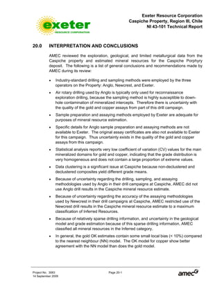 Exeter Resource Corporation
Caspiche Property, Region III, Chile
NI 43-101 Technical Report
Project No. 3083 Page 20-1
14 September 2009
20.0 INTERPRETATION AND CONCLUSIONS
AMEC reviewed the exploration, geological, and limited metallurgical data from the
Caspiche property and estimated mineral resources for the Caspiche Porphyry
deposit. The following is a list of general conclusions and recommendations made by
AMEC during its review:
• Industry-standard drilling and sampling methods were employed by the three
operators on the Property: Anglo, Newcrest, and Exeter.
• Air rotary drilling used by Anglo is typically only used for reconnaissance
exploration drilling, because the sampling method is highly susceptible to down-
hole contamination of mineralized intercepts. Therefore there is uncertainty with
the quality of the gold and copper assays from part of this drill campaign.
• Sample preparation and assaying methods employed by Exeter are adequate for
purposes of mineral resource estimation.
• Specific details for Anglo sample preparation and assaying methods are not
available to Exeter. The original assay certificates are also not available to Exeter
for this campaign. Thus uncertainty exists in the quality of the gold and copper
assays from this campaign.
• Statistical analysis reports very low coefficient of variation (CV) values for the main
mineralized domains for gold and copper, indicating that the grade distribution is
very homogeneous and does not contain a large proportion of extreme values.
• Data clustering is a significant issue at Caspiche because non-declustered and
declustered composites yield different grade means.
• Because of uncertainty regarding the drilling, sampling, and assaying
methodologies used by Anglo in their drill campaigns at Caspiche, AMEC did not
use Anglo drill results in the Caspiche mineral resource estimate.
• Because of uncertainty regarding the accuracy of the assaying methodologies
used by Newcrest in their drill campaigns at Caspiche, AMEC restricted use of the
Newcrest drill results in the Caspiche mineral resource estimate to a maximum
classification of Inferred Resources.
• Because of relatively sparse drilling information, and uncertainty in the geological
model and grade estimation because of this sparse drilling information, AMEC
classified all mineral resources in the Inferred category.
• In general, the gold OK estimates contain some small local bias (< 10%) compared
to the nearest neighbour (NN) model. The OK model for copper show better
agreement with the NN model than does the gold model.
 