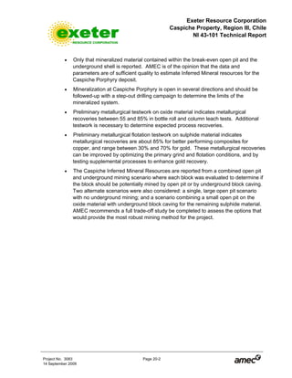 Exeter Resource Corporation
Caspiche Property, Region III, Chile
NI 43-101 Technical Report
Project No. 3083 Page 20-2
14 September 2009
• Only that mineralized material contained within the break-even open pit and the
underground shell is reported. AMEC is of the opinion that the data and
parameters are of sufficient quality to estimate Inferred Mineral resources for the
Caspiche Porphyry deposit.
• Mineralization at Caspiche Porphyry is open in several directions and should be
followed-up with a step-out drilling campaign to determine the limits of the
mineralized system.
• Preliminary metallurgical testwork on oxide material indicates metallurgical
recoveries between 55 and 85% in bottle roll and column leach tests. Additional
testwork is necessary to determine expected process recoveries.
• Preliminary metallurgical flotation testwork on sulphide material indicates
metallurgical recoveries are about 85% for better performing composites for
copper, and range between 30% and 70% for gold. These metallurgical recoveries
can be improved by optimizing the primary grind and flotation conditions, and by
testing supplemental processes to enhance gold recovery.
• The Caspiche Inferred Mineral Resources are reported from a combined open pit
and underground mining scenario where each block was evaluated to determine if
the block should be potentially mined by open pit or by underground block caving.
Two alternate scenarios were also considered: a single, large open pit scenario
with no underground mining; and a scenario combining a small open pit on the
oxide material with underground block caving for the remaining sulphide material.
AMEC recommends a full trade-off study be completed to assess the options that
would provide the most robust mining method for the project.
 