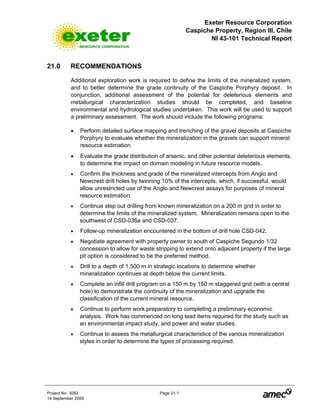 Exeter Resource Corporation
Caspiche Property, Region III, Chile
NI 43-101 Technical Report
Project No. 3083 Page 21-1
14 September 2009
21.0 RECOMMENDATIONS
Additional exploration work is required to define the limits of the mineralized system,
and to better determine the grade continuity of the Caspiche Porphyry deposit. In
conjunction, additional assessment of the potential for deleterious elements and
metallurgical characterization studies should be completed, and baseline
environmental and hydrological studies undertaken. This work will be used to support
a preliminary assessment. The work should include the following programs:
• Perform detailed surface mapping and trenching of the gravel deposits at Caspiche
Porphyry to evaluate whether the mineralization in the gravels can support mineral
resource estimation.
• Evaluate the grade distribution of arsenic, and other potential deleterious elements,
to determine the impact on domain modeling in future resource models.
• Confirm the thickness and grade of the mineralized intercepts from Anglo and
Newcrest drill holes by twinning 10% of the intercepts, which, if successful, would
allow unrestricted use of the Anglo and Newcrest assays for purposes of mineral
resource estimation.
• Continue step out drilling from known mineralization on a 200 m grid in order to
determine the limits of the mineralized system. Mineralization remains open to the
southwest of CSD-036a and CSD-037.
• Follow-up mineralization encountered in the bottom of drill hole CSD-042.
• Negotiate agreement with property owner to south of Caspiche Segundo 1/32
concession to allow for waste stripping to extend onto adjacent property if the large
pit option is considered to be the preferred method.
• Drill to a depth of 1,500 m in strategic locations to determine whether
mineralization continues at depth below the current limits.
• Complete an infill drill program on a 150 m by 150 m staggered grid (with a central
hole) to demonstrate the continuity of the mineralization and upgrade the
classification of the current mineral resource.
• Continue to perform work preparatory to completing a preliminary economic
analysis. Work has commenced on long lead items required for the study such as
an environmental impact study, and power and water studies.
• Continue to assess the metallurgical characteristics of the various mineralization
styles in order to determine the types of processing required.
 