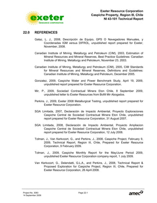 Exeter Resource Corporation
Caspiche Property, Region III, Chile
NI 43-101 Technical Report
Project No. 3083 Page 22-1
14 September 2009
22.0 REFERENCES
Galaz, L. J., 2008, Descripción de Equipo, GPS O Navegadores Manuales, y
Coordenadas IGM versus DIFROL, unpublished report prepared for Exeter,
November, 2008.
Canadian Institute of Mining, Metallurgy and Petroleum (CIM), 2003, Estimation of
Mineral Resources and Mineral Reserves, Best Practice Guidelines: Canadian
Institute of Mining, Metallurgy and Petroleum, November 23, 2003.
Canadian Institute of Mining, Metallurgy and Petroleum (CIM), 2005, CIM Standards
for Mineral Resources and Mineral Reserves, Definitions and Guidelines:
Canadian Institute of Mining, Metallurgy and Petroleum, December 2005.
Gonzalez, 2009, Caspiche Water and Power Benchmark Study, April 19, 2009,
unpublished report prepared for Exeter Resource Corporation.
Mir, P., 2009, Sociedad Contractual Minera Eton Chile, 8 September 2009,
unpublished letter to Exeter Resources from Bofill Mir Abogados.
Perkins, J., 2009, Exeter 2008 Metallurgical Testing, unpublished report prepared for
Exeter Resource Corporation.
SGA Limitada, 2007, Declaración de Impacto Ambiental, Proyecto Exploraciones
Caspiche Central de Sociedad Contractual Minera Eton Chile, unpublished
report prepared for Exeter Resource Corporation, 31 August 2007.
SGA Limitada, 2008, Declaración de Impacto Ambiental, Proyecto Ampliacion
Caspiche Central de Sociedad Contractual Minera Eton Chile, unpublished
report prepared for Exeter Resource Corporation, 12 July 2008.
Tolman, J., Van Kerkvoort, G., and Perkins, J., 2008, Caspiche Project, February 9,
2009, Technical Report, Region III, Chile, Prepared for Exeter Resource
Corporation, 9 February 2009.
Tolman, J., 2009, Caspiche Monthly Report for the May/June Period 2009,
unpublished Exeter Resource Corporation company report, 1 July 2009.
Van Kerkvoort, G., Delendatti, G.L.A., and Perkins, J., 2008, Technical Report &
Proposed Exploration for Caspiche Project, Region III, Chile, Prepared for
Exeter Resource Corporation, 26 April 2008.
 