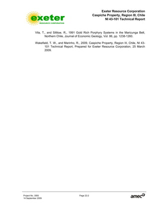Exeter Resource Corporation
Caspiche Property, Region III, Chile
NI 43-101 Technical Report
Project No. 3083 Page 22-2
14 September 2009
Vila, T., and Sillitoe, R., 1991 Gold Rich Porphyry Systems in the Maricunga Belt,
Northern Chile, Journal of Economic Geology, Vol. 86, pp. 1238-1260.
Wakefield, T. W., and Marinho, R., 2009, Caspiche Property, Region III, Chile, NI 43-
101 Technical Report, Prepared for Exeter Resource Corporation, 25 March
2009.
 