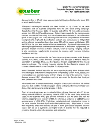 Exeter Resource Corporation
Caspiche Property, Region III, Chile
NI 43-101 Technical Report
Project No. 3083 Page 1-2
14 September 2009
diamond drilling in 37 drill holes was completed at Caspiche Epithermals, about 91%
of which was RC drilling.
Preliminary metallurgical testwork has been carried out by Exeter on six oxide
composites and six sulphide composites from the 2007-2008 drilling campaign.
Results from the three day bottle-roll cyanide tests of the -13 mm oxide composites
ranged from 55% to 75% gold recovery. Column leach results for the two composite
samples returned 84% recovery from the andesite composite with a calculated head
grade of 0.50 g/t gold, and 77.5% recovery from the diorite composite with a calculated
head grade of 0.40 g/t gold. Basic flotation testwork on a nominal grind of 140 µm K80
on the sulphide composites shows that about 85% of the copper and between 30%
and 70% of the gold was recovered in the concentrate. Significant improvement on
metallurgical performance for the sulphide composites is anticipated by optimizing the
grind and flotation conditions in further testwork, which is ongoing. Ongoing testwork
is also considering supplemental processes to enhance gold recovery, including
gravity and leaching.
The mineral resource estimate for the Caspiche property was prepared by Mr. Rodrigo
Marinho, CPG-AIPG, AMEC Principal Geologist and Manager of Mineral Resource
Estimation in Santiago, Chile, and the Qualified Person responsible for the mineral
resource estimate. The mineral resource estimate for the Caspiche property only
includes mineralization from the Caspiche Porphyry prospect.
AMEC estimated mineral resources for the Caspiche property within shapes based
upon lithological and alteration interpretations completed by Exeter. Gold, copper, and
silver grades were estimated using ordinary kriging for most of the domains. Inverse
distance squared (ID2) interpolation methods were used for domains that displayed
poor variogram structures.
Parameters used to assess reasonable prospects of economic extraction for mineral
resources that could be mined using open pit and underground mining methods were
defined from benchmarking similar projects in Chile.
Open pit mineral resources are contained within a pit cone designed with 45° slopes,
mining costs of US$1.45/t, processing costs of US$2.70/t for oxide (heap leach) and
US$6.50/t for sulphide (mill), gold process recovery of 50% for oxide and 75% for
sulphide, copper process recovery of 85% for sulphide, a gold price of US$825/oz, and
a copper price of US$2.07/lb. Preliminary metallurgical work indicates that copper in
the oxide material does not significantly affect gold recovery. High levels of copper
does negatively affect the recovery of gold in some gold-copper deposits because
copper can act as a cyanicide and higher-levels of cyanide may be required to
overcome this and achieve the expected gold recoveries.
 