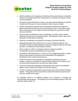 Exeter Resource Corporation
Caspiche Property, Region III, Chile
NI 43-101 Technical Report
Project No. 3083 Page 1-4
14 September 2009
• Perform detailed surface mapping and trenching of the gravel deposits at Caspiche
Porphyry to evaluate whether the mineralization in the gravels can support mineral
resource estimation.
• Evaluate the grade distribution of arsenic, and other potential deleterious elements,
to determine the impact on domain modeling in future resource models.
• Confirm the thickness and grade of the mineralized intercepts from Anglo and
Newcrest drill holes by twinning 10% of the intercepts, which, if successful, would
allow unrestricted use of the Anglo and Newcrest assays for purposes of mineral
resource estimation.
• Continue step out drilling from known mineralization on a 200 m grid in order to
determine the limits of the mineralized system. Mineralization remains open to the
southwest of CSD-036a and CSD-037.
• Follow-up mineralization encountered in the bottom of drill hole CSD-042.
• Negotiate agreement with property owner to south of Caspiche Segundo 1/32
concession to allow for waste stripping to extend onto adjacent property if the large
pit option is considered to be the preferred method.
• Drill to a depth of 1,500 m in strategic locations to determine whether
mineralization continues at depth below the current limits.
• Complete an infill drill program on a 150 m by 150 m staggered grid (with a central
hole) to demonstrate the continuity of the mineralization and upgrade the
classification of the current mineral resource.
• Continue to perform work preparatory to completing a preliminary economic
analysis. Work has commenced on long lead items required for the study such as
an environmental impact study, and power and water studies.
• Continue to assess the metallurgical characteristics of the various mineralization
styles in order to determine the types of processing required.
• Conduct a preliminary assessment (scoping study) study of the Caspiche Porphyry
deposit. The objective of this study will be to assess the preliminary technical and
economic viability of the project.
An estimated 22,700 m of additional drilling will be required to complete the
recommended work programs. The budget for the recommended program is $14.4 M
Canadian dollars (Table 1-2).
 