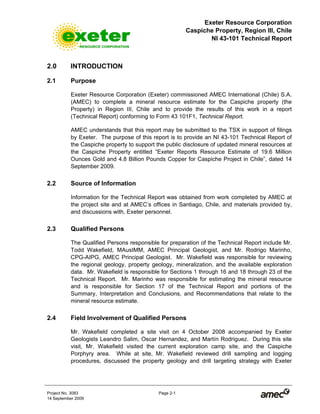 Exeter Resource Corporation
Caspiche Property, Region III, Chile
NI 43-101 Technical Report
Project No. 3083 Page 2-1
14 September 2009
2.0 INTRODUCTION
2.1 Purpose
Exeter Resource Corporation (Exeter) commissioned AMEC International (Chile) S.A.
(AMEC) to complete a mineral resource estimate for the Caspiche property (the
Property) in Region III, Chile and to provide the results of this work in a report
(Technical Report) conforming to Form 43 101F1, Technical Report.
AMEC understands that this report may be submitted to the TSX in support of filings
by Exeter. The purpose of this report is to provide an NI 43-101 Technical Report of
the Caspiche property to support the public disclosure of updated mineral resources at
the Caspiche Property entitled “Exeter Reports Resource Estimate of 19.6 Million
Ounces Gold and 4.8 Billion Pounds Copper for Caspiche Project in Chile”, dated 14
September 2009.
2.2 Source of Information
Information for the Technical Report was obtained from work completed by AMEC at
the project site and at AMEC’s offices in Santiago, Chile, and materials provided by,
and discussions with, Exeter personnel.
2.3 Qualified Persons
The Qualified Persons responsible for preparation of the Technical Report include Mr.
Todd Wakefield, MAusIMM, AMEC Principal Geologist, and Mr. Rodrigo Marinho,
CPG-AIPG, AMEC Principal Geologist. Mr. Wakefield was responsible for reviewing
the regional geology, property geology, mineralization, and the available exploration
data. Mr. Wakefield is responsible for Sections 1 through 16 and 18 through 23 of the
Technical Report. Mr. Marinho was responsible for estimating the mineral resource
and is responsible for Section 17 of the Technical Report and portions of the
Summary, Interpretation and Conclusions, and Recommendations that relate to the
mineral resource estimate.
2.4 Field Involvement of Qualified Persons
Mr. Wakefield completed a site visit on 4 October 2008 accompanied by Exeter
Geologists Leandro Salim, Oscar Hernandez, and Martín Rodriguez. During this site
visit, Mr. Wakefield visited the current exploration camp site, and the Caspiche
Porphyry area. While at site, Mr. Wakefield reviewed drill sampling and logging
procedures, discussed the property geology and drill targeting strategy with Exeter
 