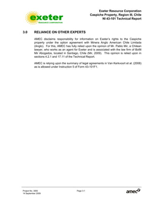 Exeter Resource Corporation
Caspiche Property, Region III, Chile
NI 43-101 Technical Report
Project No. 3083 Page 3-1
14 September 2009
3.0 RELIANCE ON OTHER EXPERTS
AMEC disclaims responsibility for information on Exeter’s rights to the Caspiche
property under the option agreement with Minera Anglo American Chile Limitada
(Anglo). For this, AMEC has fully relied upon the opinion of Mr. Pablo Mir, a Chilean
lawyer, who works as an agent for Exeter and is associated with the law firm of Bofill
Mir Abogados, located in Santiago, Chile (Mir, 2009). This opinion is relied upon in
sections 4.2.1 and 17.11 of the Technical Report.
AMEC is relying upon the summary of legal agreements in Van Kerkvoort et al. (2008)
as is allowed under Instruction 5 of Form 43-101F1.
 
