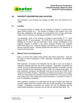 Exeter Resource Corporation
Caspiche Property, Region III, Chile
NI 43-101 Technical Report
Project No. 3083 Page 4-1
14 September 2009
4.0 PROPERTY DESCRIPTION AND LOCATION
The description of the Property was modified by AMEC from Van Kerkvoort et al.
(2008).
4.1 Location
The Caspiche property is located 120 km southeast of Copiapó in northern Chile,
South America (Figure 4-1). The Property is situated in the southern end of the
Maricunga metallogenic belt, between the undeveloped Cerro Casale gold-copper
project 12 km to the south, and the Refugio Gold Mine, 15 km to the north.
The geographic center of the Property is located at approximately 27° 41’ south
latitude and 69° 18’ west longitude. The UTM (Zone 19J) coordinates using datum
PSAD56 are 471,000 m east and 6,937,000 m north. Known mineralization on the
Caspiche property is located in two areas: Caspiche Porphyry and Caspiche
Epithermals (Figure 4-2). Caspiche Porphyry was referred to as Caspiche Central in
previous technical reports. Caspiche Epithermals was referred to as Caspiche III in
previous technical reports.
4.2 Mineral Tenure and Agreements
Chile is a country with a stable mining industry with mature mining laws. There are
two types of mining concessions in Chile, exploration concessions and exploitation
concessions.
With exploration concessions, the titleholder has the right to carry out all types of
exploration activities within the area of the concession. Exploration concessions can
overlap, but only the titleholder with the earliest dated exploration concession over the
area as indicated by their identification (ROL) number, can exercise these rights. For
each exploration concession, the titleholder must pay an annual fee of US$1.10 per
hectare to the Chilean Treasury. Exploration concessions have duration of two years.
At the end of this period, the concession may be renewed for two more years, in which
case at least 50% of the surface area must be renounced; or converted, in total or in
part, into exploitation concessions.
With exploitation concessions, the titleholder has the right to explore and exploit the
minerals located within the concession area and to take ownership of the extracted
minerals. Exploitation concessions can overlap, but only the titleholder with the
earliest dated exploitation concession over the area can exercise these rights. The
 