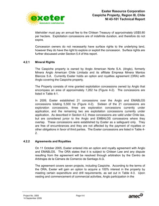 Exeter Resource Corporation
Caspiche Property, Region III, Chile
NI 43-101 Technical Report
Project No. 3083 Page 4-4
14 September 2009
titleholder must pay an annual fee to the Chilean Treasury of approximately US$5.80
per hectare. Exploitation concessions are of indefinite duration, and therefore do not
expire.
Concession owners do not necessarily have surface rights to the underlying land,
however they do have the right to explore or exploit the concession. Surface rights are
further discussed under Section 5.4 of this report.
4.2.1 Mineral Rights
The Caspiche property is owned by Anglo American Norte S.A. (Anglo), formerly
Minera Anglo American Chile Limitada and its affiliate Empresa Minera Mantos
Blancos S.A. Currently Exeter holds an option and royalties agreement (ORA) with
Anglo covering the Caspiche property.
The Property consists of nine granted exploitation concessions owned by Anglo that
encompass an area of approximately 1,262 ha (Figure 4-2). The concessions are
listed in Table 4-1.
In 2009, Exeter established 21 concessions over the Anglo and EMABLOS
concessions totaling 5,500 ha (Figure 4-2). Sixteen of the 21 concessions are
exploration concessions, three are exploration concessions currently under
application, and the remaining two are exploitation concessions currently under
application. As described in Section 4.2, these concessions are valid under Chile law,
but are considered junior to the Anglo and EMBALOS concessions where they
overlap. These concessions were established by Exeter as a safeguard only. They
are free of encumbrances and they are not affected by the payment of royalties or
other obligations in favor of third parties. The Exeter concessions are listed in Table 4-
2.
4.2.2 Agreements and Royalties
On 11 October 2005, Exeter entered into an option and royalty agreement with Anglo
and EMABLOS. The ORA states that it is subject to Chilean Law and any dispute
resulting from the agreement will be resolved through arbitration by the Centro de
Arbitrajes de la Cámara de Comercio de Santiago A.G.
The agreement covers seven projects, including Caspiche. According to the terms of
the ORA, Exeter will gain an option to acquire a 100% interest in the property by
meeting certain expenditure and drill requirements, as set out in Table 4-3. Upon
vesting and commencement of commercial activities, Anglo participation in the
 