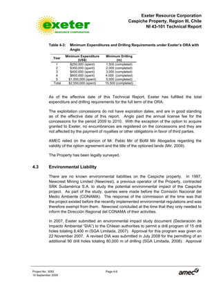 Exeter Resource Corporation
Caspiche Property, Region III, Chile
NI 43-101 Technical Report
Project No. 3083 Page 4-6
14 September 2009
Table 4-3: Minimum Expenditures and Drilling Requirements under Exeter’s ORA with
Anglo
Year
Minimum Expenditure
(US$)
Minimum Drilling
(m)
1 $250,000 (spent) 1,500 (completed)
2 $300,000 (spent) 2,000 (completed)
3 $400,000 (spent) 3,000 (completed)
4 $600,000 (spent) 4,000 (completed)
5 $1,000,000 (spent) 5,000 (completed)
Total $2,550,000 (spent) 15,500 (completed)
As of the effective date of this Technical Report, Exeter has fulfilled the total
expenditure and drilling requirements for the full term of the ORA.
The exploitation concessions do not have expiration dates, and are in good standing
as of the effective date of this report. Anglo paid the annual license fee for the
concessions for the period 2009 to 2010. With the exception of the option to acquire
granted to Exeter, no encumbrances are registered on the concessions and they are
not affected by the payment of royalties or other obligations in favor of third parties.
AMEC relied on the opinion of Mr. Pablo Mir of Bofill Mir Abogados regarding the
validity of the option agreement and the title of the optioned lands (Mir, 2009).
The Property has been legally surveyed.
4.3 Environmental Liability
There are no known environmental liabilities on the Caspiche property. In 1997,
Newcrest Mining Limited (Newcrest), a previous operator of the Property, contracted
SRK Sudamérica S.A. to study the potential environmental impact of the Caspiche
project. As part of the study, queries were made before the Comisión Nacional del
Medio Ambiente (CONAMA). The response of the commission at the time was that
the project existed before the recently implemented environmental regulations and was
therefore exempt from them. Newcrest concluded at the time that they only needed to
inform the Dirección Regional del CONAMA of their activities.
In 2007, Exeter submitted an environmental impact study document (Declaración de
Impacto Ambiental “DIA”) to the Chilean authorities to permit a drill program of 15 drill
holes totaling 8,400 m (SGA Limitada, 2007). Approval for this program was given on
22 November 2007. A revised DIA was submitted in July 2008 for the permitting of an
additional 90 drill holes totaling 80,000 m of drilling (SGA Limitada, 2008). Approval
 