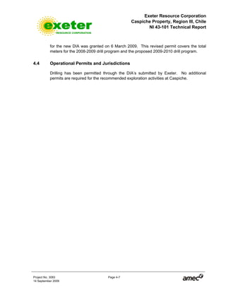 Exeter Resource Corporation
Caspiche Property, Region III, Chile
NI 43-101 Technical Report
Project No. 3083 Page 4-7
14 September 2009
for the new DIA was granted on 6 March 2009. This revised permit covers the total
meters for the 2008-2009 drill program and the proposed 2009-2010 drill program.
4.4 Operational Permits and Jurisdictions
Drilling has been permitted through the DIA’s submitted by Exeter. No additional
permits are required for the recommended exploration activities at Caspiche.
 
