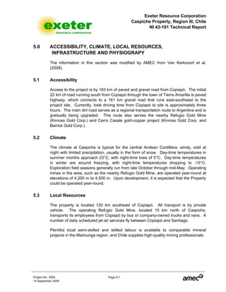 Exeter Resource Corporation
Caspiche Property, Region III, Chile
NI 43-101 Technical Report
Project No. 3083 Page 5-1
14 September 2009
5.0 ACCESSIBILITY, CLIMATE, LOCAL RESOURCES,
INFRASTRUCTURE AND PHYSIOGRAPY
The information in this section was modified by AMEC from Van Kerkvoort et al.
(2008).
5.1 Accessibility
Access to the project is by 183 km of paved and gravel road from Copiapó. The initial
22 km of road running south from Copiapó through the town of Tierra Amarilla is paved
highway, which connects to a 161 km gravel road that runs east-southeast to the
project site. Currently, total driving time from Copiapó to site is approximately three
hours. The main dirt road serves as a regional transportation route to Argentina and is
gradually being upgraded. This route also serves the nearby Refugio Gold Mine
(Kinross Gold Corp.) and Cerro Casale gold-copper project (Kinross Gold Corp. and
Barrick Gold Corp.).
5.2 Climate
The climate at Caspiche is typical for the central Andean Cordillera: windy, cold at
night with limited precipitation, usually in the form of snow. Day-time temperatures in
summer months approach 23°C, with night-time lows of 5°C. Day-time temperatures
in winter are around freezing, with night-time temperatures dropping to -15°C.
Exploration field seasons generally run from late October through mid-May. Operating
mines in the area, such as the nearby Refugio Gold Mine, are operated year-round at
elevations of 4,200 m to 4,500 m. Upon development, it is expected that the Property
could be operated year-round.
5.3 Local Resources
The property is located 120 km southeast of Copiapó. All transport is by private
vehicle. The operating Refugio Gold Mine, located 15 km north of Caspiche,
transports its employees from Copiapó by bus or company-owned trucks and vans. A
number of daily scheduled jet air services fly between Copiapó and Santiago.
Plentiful local semi-skilled and skilled labour is available to comparable mineral
projects in the Maricunga region, and Chile supplies high-quality mining professionals.
 