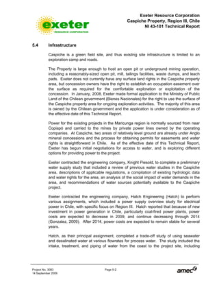 Exeter Resource Corporation
Caspiche Property, Region III, Chile
NI 43-101 Technical Report
Project No. 3083 Page 5-2
14 September 2009
5.4 Infrastructure
Caspiche is a green field site, and thus existing site infrastructure is limited to an
exploration camp and roads.
The Property is large enough to host an open pit or underground mining operation,
including a reasonably-sized open pit, mill, tailings facilities, waste dumps, and leach
pads. Exeter does not currently have any surface land rights in the Caspiche property
area, but concession owners have the right to establish an occupation easement over
the surface as required for the comfortable exploration or exploitation of the
concession. In January, 2008, Exeter made formal application to the Ministry of Public
Land of the Chilean government (Bienes Nacionales) for the right to use the surface of
the Caspiche property area for ongoing exploration activities. The majority of this area
is owned by the Chilean government and the application is under consideration as of
the effective date of this Technical Report.
Power for the existing projects in the Maricunga region is normally sourced from near
Copiapó and carried to the mines by private power lines owned by the operating
companies. At Caspiche, two areas of relatively level ground are already under Anglo
mineral concessions and the process for obtaining permits for easements and water
rights is straightforward in Chile. As of the effective date of this Technical Report,
Exeter has begun initial negotiations for access to water, and is exploring different
options for providing power to the project.
Exeter contracted the engineering company, Knight Piesold, to complete a preliminary
water supply study that included a review of previous water studies in the Caspiche
area, descriptions of applicable regulations, a compilation of existing hydrologic data
and water rights for the area, an analysis of the social impact of water demands in the
area, and recommendations of water sources potentially available to the Caspiche
project.
Exeter contracted the engineering company, Hatch Engineering (Hatch) to perform
various assignments, which included a power supply overview study for electrical
power in Chile, with specific focus on Region III. Hatch reported that because of new
investment in power generation in Chile, particularly coal-fired power plants, power
costs are expected to decrease in 2009, and continue decreasing through 2014
(Gonzalez, 2009). After 2014, power costs are expected to remain stable for several
years.
Hatch, as their principal assignment, completed a trade-off study of using seawater
and desalinated water at various flowrates for process water. The study included the
intake, treatment, and piping of water from the coast to the project site, including
 