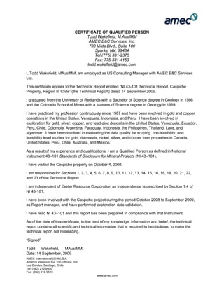 AMEC International (Chile) S.A
Americo Vespucio Sur 100, Oficina 203
Las Condes, Santiago, Chile
Tel: (562) 210-9500
Fax: (562) 210-9510
www.amec.com
CERTIFICATE OF QUALIFIED PERSON
Todd Wakefield, M.AusIMM
AMEC E&C Services, Inc.
780 Vista Blvd., Suite 100
Sparks, NV. 89434
Tel (775) 331-2375
Fax: 775-331-4153
todd.wakefield@amec.com
I, Todd Wakefield, MAusIMM, am employed as US Consulting Manager with AMEC E&C Services
Ltd.
This certificate applies to the Technical Report entitled “NI 43-101 Technical Report, Caspiche
Property, Region III Chile” (the Technical Report) dated 14 September 2009.
I graduated from the University of Redlands with a Bachelor of Science degree in Geology in 1986
and the Colorado School of Mines with a Masters of Science degree in Geology in 1989.
I have practiced my profession continuously since 1987 and have been involved in gold and copper
operations in the United States, Venezuela, Indonesia, and Peru. I have been involved in
exploration for gold, silver, copper, and lead-zinc deposits in the United States, Venezuela, Ecuador,
Peru, Chile, Colombia, Argentina, Paraguay, Indonesia, the Philippines, Thailand, Laos, and
Myanmar. I have been involved in evaluating the data quality for scoping, pre-feasibility, and
feasibility level studies for gold, diamonds, nickel, silver, and copper from properties in Canada,
United States, Peru, Chile, Australia, and Mexico.
As a result of my experience and qualifications, I am a Qualified Person as defined in National
Instrument 43–101 Standards of Disclosure for Mineral Projects (NI 43–101).
I have visited the Caspiche property on October 4, 2008.
I am responsible for Sections 1, 2, 3, 4, 5, 6, 7, 8, 9, 10, 11, 12, 13, 14, 15, 16, 18, 19, 20, 21, 22,
and 23 of the Technical Report.
I am independent of Exeter Resource Corporation as independence is described by Section 1.4 of
NI 43-101.
I have been involved with the Caspiche project during the period October 2008 to September 2009,
as Report manager, and have performed exploration data validation.
I have read NI 43–101 and this report has been prepared in compliance with that Instrument.
As of the date of this certificate, to the best of my knowledge, information and belief, the technical
report contains all scientific and technical information that is required to be disclosed to make the
technical report not misleading.
“Signed”
Todd Wakefield, MAusIMM
Date: 14 September, 2009
 