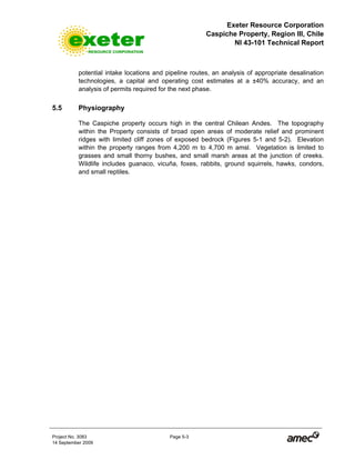Exeter Resource Corporation
Caspiche Property, Region III, Chile
NI 43-101 Technical Report
Project No. 3083 Page 5-3
14 September 2009
potential intake locations and pipeline routes, an analysis of appropriate desalination
technologies, a capital and operating cost estimates at a ±40% accuracy, and an
analysis of permits required for the next phase.
5.5 Physiography
The Caspiche property occurs high in the central Chilean Andes. The topography
within the Property consists of broad open areas of moderate relief and prominent
ridges with limited cliff zones of exposed bedrock (Figures 5-1 and 5-2). Elevation
within the property ranges from 4,200 m to 4,700 m amsl. Vegetation is limited to
grasses and small thorny bushes, and small marsh areas at the junction of creeks.
Wildlife includes guanaco, vicuña, foxes, rabbits, ground squirrels, hawks, condors,
and small reptiles.
 