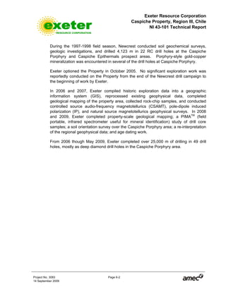 Exeter Resource Corporation
Caspiche Property, Region III, Chile
NI 43-101 Technical Report
Project No. 3083 Page 6-2
14 September 2009
During the 1997-1998 field season, Newcrest conducted soil geochemical surveys,
geologic investigations, and drilled 4,123 m in 22 RC drill holes at the Caspiche
Porphyry and Caspiche Epithermals prospect areas. Porphyry-style gold-copper
mineralization was encountered in several of the drill holes at Caspiche Porphyry.
Exeter optioned the Property in October 2005. No significant exploration work was
reportedly conducted on the Property from the end of the Newcrest drill campaign to
the beginning of work by Exeter.
In 2006 and 2007, Exeter compiled historic exploration data into a geographic
information system (GIS), reprocessed existing geophysical data, completed
geological mapping of the property area, collected rock-chip samples, and conducted
controlled source audio-frequency magnetotellurics (CSAMT), pole-dipole induced
polarization (IP), and natural source magnetotellurics geophysical surveys. In 2008
and 2009, Exeter completed property-scale geological mapping; a PIMATM
(field
portable, infrared spectrometer useful for mineral identification) study of drill core
samples; a soil orientation survey over the Caspiche Porphyry area; a re-interpretation
of the regional geophysical data; and age dating work.
From 2006 though May 2009, Exeter completed over 25,000 m of drilling in 49 drill
holes, mostly as deep diamond drill holes in the Caspiche Porphyry area.
 
