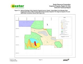 Exeter Resource Corporation
Caspiche Property, Region III, Chile
NI 43-101 Technical Report
Project No. 3083 Page 7-5
14 September 2009
Figure 7-3: Bedrock Geology of the Caspiche Property (source: Exeter). Heavy Black Line Indicates Outer
Property Boundary of Main Property Block that excludes Caspiche 1/10, Vega de Caspiche 1/9, and
2009 Exeter concession blocks (See Figure 4-2).
 