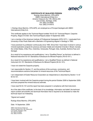 AMEC International (Chile) S.A
Americo Vespucio Sur 100, Oficina 203
Las Condes, Santiago, Chile
Tel: (562) 210-9500
Fax: (562) 210-9510
www.amec.com
CERTIFICATE OF QUALIFIED PERSON
Rodrigo Alves Marinho, CPG-AIPG
AMEC International (Chile) S.A
Americo Vespucio Sur 100, Oficina 203
Las Condes, Santiago, Chile
Tel: (562) 210-9500
Fax: (562) 210-9510
I, Rodrigo Alves Marinho, CPG-AIPG, am employed as a Principal Geologist with AMEC
International (Chile) S.A.
This certificate applies to the Technical Report entitled “NI 43-101 Technical Report, Caspiche
Property, Region III Chile” (the Technical Report) dated 14 September 2009.
I am a member of the American Institute of Professional Geologists (CPG-1071). I graduated from
University of Sao Paulo State with a Bachelor of Engineering degree in Geology in 1993.
I have practiced my profession continuously since 1993. Since then I have been involved in various
mineral exploration projects for precious and base metals and industrial minerals in Brazil, Canada,
the United States, Chile, Peru, Colombia, Venezuela, Portugal, India, Australia, Burkina Faso and
Senegal.
As a result of my experience and qualifications, I am a “Qualified Person” as that term is defined in
National Instrument 43-101 Standards of Disclosure for Mineral Projects (“NI 43-101”).
As a result of my experience and qualifications, I am a Qualified Person as defined in National
Instrument 43–101 Standards of Disclosure for Mineral Projects (NI 43–101).
I have not visited the Caspiche property.
I am responsible for Section 17, and the portions of the summary, conclusions, and
recommendations sections that pertain to mineral resources of the Technical Report.
I am independent of Exeter Resource Corporation as independence is described by Section 1.4 of
NI 43-101.
I have been involved with the Caspiche project during the period October 2008 to September 2009,
and have prepared the mineral resource estimate.
I have read NI 43–101 and this report has been prepared in compliance with that Instrument.
As of the date of this certificate, to the best of my knowledge, information and belief, the technical
report contains all scientific and technical information that is required to be disclosed to make the
technical report not misleading.
“Signed and sealed”
Rodrigo Alves Marinho, CPG-AIPG
Date: 14 September, 2009
 