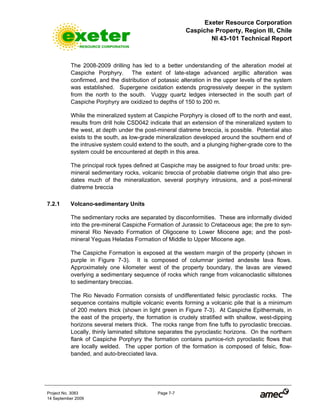 Exeter Resource Corporation
Caspiche Property, Region III, Chile
NI 43-101 Technical Report
Project No. 3083 Page 7-7
14 September 2009
The 2008-2009 drilling has led to a better understanding of the alteration model at
Caspiche Porphyry. The extent of late-stage advanced argillic alteration was
confirmed, and the distribution of potassic alteration in the upper levels of the system
was established. Supergene oxidation extends progressively deeper in the system
from the north to the south. Vuggy quartz ledges intersected in the south part of
Caspiche Porphyry are oxidized to depths of 150 to 200 m.
While the mineralized system at Caspiche Porphyry is closed off to the north and east,
results from drill hole CSD042 indicate that an extension of the mineralized system to
the west, at depth under the post-mineral diatreme breccia, is possible. Potential also
exists to the south, as low-grade mineralization developed around the southern end of
the intrusive system could extend to the south, and a plunging higher-grade core to the
system could be encountered at depth in this area.
The principal rock types defined at Caspiche may be assigned to four broad units: pre-
mineral sedimentary rocks, volcanic breccia of probable diatreme origin that also pre-
dates much of the mineralization, several porphyry intrusions, and a post-mineral
diatreme breccia
7.2.1 Volcano-sedimentary Units
The sedimentary rocks are separated by disconformities. These are informally divided
into the pre-mineral Caspiche Formation of Jurassic to Cretaceous age; the pre to syn-
mineral Rio Nevado Formation of Oligocene to Lower Miocene age; and the post-
mineral Yeguas Heladas Formation of Middle to Upper Miocene age.
The Caspiche Formation is exposed at the western margin of the property (shown in
purple in Figure 7-3). It is composed of columnar jointed andesite lava flows.
Approximately one kilometer west of the property boundary, the lavas are viewed
overlying a sedimentary sequence of rocks which range from volcanoclastic siltstones
to sedimentary breccias.
The Rio Nevado Formation consists of undifferentiated felsic pyroclastic rocks. The
sequence contains multiple volcanic events forming a volcanic pile that is a minimum
of 200 meters thick (shown in light green in Figure 7-3). At Caspiche Epithermals, in
the east of the property, the formation is crudely stratified with shallow, west-dipping
horizons several meters thick. The rocks range from fine tuffs to pyroclastic breccias.
Locally, thinly laminated siltstone separates the pyroclastic horizons. On the northern
flank of Caspiche Porphyry the formation contains pumice-rich pyroclastic flows that
are locally welded. The upper portion of the formation is composed of felsic, flow-
banded, and auto-brecciated lava.
 