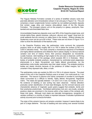 Exeter Resource Corporation
Caspiche Property, Region III, Chile
NI 43-101 Technical Report
Project No. 3083 Page 7-8
14 September 2009
The Yeguas Heladas Formation consists of a series of stratified volcanic rocks that
post-date alteration and mineralization (shown in tan and gray in Figure 7-3). This unit
comprises a lower conglomerate horizon overlain by non-welded pyroclastic deposits
that contain vuggy silica and massive silica-altered clasts of the Rio Nevado
Formation. The youngest volcanic unit on the property is a glassy, porphyritic, flow-
banded and auto-brecciated felsic lava.
Unconsolidated Quaternary deposits cover over 90% of the Caspiche project area, and
include debris flows, glacial moraines, colluvium, alluvium and “vegas” (local term for
small wetlands that are common on valley floors in the Andes). Drilling indicates the
Quaternary cover can be up to 80 m thick. These rocks are not shown in Figure 7-3 in
order to show the distribution of the bedrock units.
In the Caspiche Porphyry area, the sedimentary rocks surround the composite
porphyry stock on all sides roughly 500 m to 750 m below the surface (3,700 m to
3,870 m elevation level). The rocks comprise a monotonous sequence of hornfelsed
and highly-altered sandstones and siltstones that in places display no obvious textural
variation over tens of meters; hence, their previous designation as microdiorite.
Locally however, relict bedding at high angles to the core axis is observed, confirming
the sedimentary origin of the package, which exceeds 400 m in thickness. Minor
bodies of probable andesite porphyry, characterized by centimeter-sized plagioclase
phenocrysts in a black, fine-grained, and highly altered groundmass, cut the
sedimentary rocks locally, particularly near their upper contact. The andesite porphyry
bodies are clearly intrusive because of the presence of chilled margins, but it is
uncertain if they represent sills, dikes, or both.
The sedimentary rocks are overlain by 500 m to 750 m of volcanic breccia. The areal
extent of this unit in the Caspiche Porphyry area is at least 1 km north-south by 1 km
east-west. The breccia is polymict and mainly composed of rounded to sub-angular
clasts surrounded by a difficult to identify, highly altered, fine-grained, fragmental
matrix. The clasts are typically between 1 cm and 3 cm in size, but locally up 10 cm.
No evidence of bedding or size sorting has been observed. Intense alteration
precludes certain identification of most clast lithologies, but the remnant textures and
characteristic absence of magmatic quartz grains suggest that andesite, diorite and
their porphyries predominate. Hornfelsed sedimentary rock and, very locally, andesite
porphyry clasts are prominent in the breccia within a few meters of the contacts with
these rock types. Although most clasts are internally homogeneous, recognition of
veinlets confined in a minority of clasts is important because it indicates hydrothermal
activity occurred prior to breccia formation.
The origin of this volcanic breccia unit remains uncertain; however it seems likely to be
part of a large diatreme. The lack of bedding and size sorting over several hundred
 