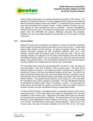 Exeter Resource Corporation
Caspiche Property, Region III, Chile
NI 43-101 Technical Report
Project No. 3083 Page 7-9
14 September 2009
vertical meters would appear to preclude subaerial accumulation of the breccia. The
presence of mineralized material in its clasts suggests that the diatreme was emplaced
after the Caspiche porphyry system was initiated. It is unlikely that such material could
have been transported from a distant volcano. Indeed, diatreme formation may even
have aborted an early hydrothermal event at Caspiche. Previous interpretations
centered the intrusive vent in the Caspiche Porphyry area, but the spacing of the drill
pattern after the 2008-2009 drill program effectively precludes this possibility.
Therefore, the vent is currently thought to lie beyond the core of the system, possibly
to the north.
7.2.2 Intrusive Rocks
Exposed intrusive rocks at Caspiche are limited to a series of small felsic porphyritic
stocks located at Caspiche Porphyry that extend to the north and south. Locally these
exhibit chilled margins and flow banding. At depth at Caspiche Porphyry, two main
porphyry intrusions constitute the well mineralized Caspiche stock, and a third
porphyry intrusion abuts the Caspiche stock to the west and south. The two main
porphyry intrusions are referred to as the Early Diorite Porphyry (DP) and the Early
Inter-Mineral Porphyry (QDP1) and are interpreted to be early and early inter-mineral
phases of the same intrusions. The third porphyry referred to as the Late Inter-Mineral
Porphyry (QDP2) and is interpreted to be a late to inter-mineral phase.
The mineralized stock measures approximately 300 m by 400 m in plan, and does not
vary appreciably in size over its defined 1,200-m vertical extent. The Early Diorite
Porphyry appears to expand in size below the 3,600 m elevation level, although it is
intruded by a body of the Early Inter-Mineral Porphyry at this level. The bulk of the
Early Inter-Mineral Porphyry lies east of the Early Diorite Porphyry, although a narrow,
dike-like body of Early Inter-Mineral Porphyry also follows the western side of the Early
Diorite Porphyry. A fine-grained diorite porphyry occurs locally as a minor dike within
the mineralized stock, which it appears to post-date. The Late Inter-Mineral Porphyry
is well-defined at shallow levels, where it constitutes a curved, 1 km-long body that
wraps around and truncates the western and southern sides of the earlier intrusions.
At depth, however, the Late Inter-Mineral Porphyry is appreciably smaller.
The Early Diorite Porphyry is considered dioritic in composition because of the lack of
quartz phenocrysts. At this early stage of the project, no petrographic work has been
completed on the intrusive rocks. Plagioclase and biotite phenocrysts are abundant
and accompanied by subordinate hornblende. The original texture of the Early Diorite
Porphyry is partly obliterated by intense alteration and veining. Veining is dominated
by an intense, multi-directional, A-type quartz-veinlet stockwork. Near the top of the
intrusive body, this type of veining constitutes more than 50% of the rock mass.
 
