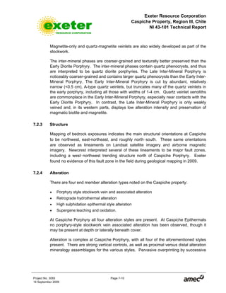 Exeter Resource Corporation
Caspiche Property, Region III, Chile
NI 43-101 Technical Report
Project No. 3083 Page 7-10
14 September 2009
Magnetite-only and quartz-magnetite veinlets are also widely developed as part of the
stockwork.
The inter-mineral phases are coarser-grained and texturally better preserved than the
Early Diorite Porphyry. The inter-mineral phases contain quartz phenocrysts, and thus
are interpreted to be quartz diorite porphyries. The Late Inter-Mineral Porphyry is
noticeably coarser-grained and contains larger quartz phenocrysts than the Early Inter-
Mineral Porphyry. The Early Inter-Mineral Porphyry is cut by abundant, relatively
narrow (<0.5 cm), A-type quartz veinlets, but truncates many of the quartz veinlets in
the early porphyry, including all those with widths of 1-4 cm. Quartz veinlet xenoliths
are commonplace in the Early Inter-Mineral Porphyry, especially near contacts with the
Early Diorite Porphyry. In contrast, the Late Inter-Mineral Porphyry is only weakly
veined and, in its western parts, displays low alteration intensity and preservation of
magmatic biotite and magnetite.
7.2.3 Structure
Mapping of bedrock exposures indicates the main structural orientations at Caspiche
to be northwest, east-northeast, and roughly north-south. These same orientations
are observed as lineaments on Landsat satellite imagery and airborne magnetic
imagery. Newcrest interpreted several of these lineaments to be major fault zones,
including a west-northwest trending structure north of Caspiche Porphyry. Exeter
found no evidence of this fault zone in the field during geological mapping in 2009.
7.2.4 Alteration
There are four end member alteration types noted on the Caspiche property:
• Porphyry style stockwork vein and associated alteration
• Retrograde hydrothermal alteration
• High sulphidation epithermal style alteration
• Supergene leaching and oxidation.
At Caspiche Porphyry all four alteration styles are present. At Caspiche Epithermals
no porphyry-style stockwork vein associated alteration has been observed, though it
may be present at depth or laterally beneath cover.
Alteration is complex at Caspiche Porphyry, with all four of the aforementioned styles
present. There are strong vertical controls, as well as proximal versus distal alteration
mineralogy assemblages for the various styles. Pervasive overprinting by successive
 