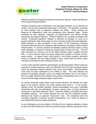Exeter Resource Corporation
Caspiche Property, Region III, Chile
NI 43-101 Technical Report
Project No. 3083 Page 7-11
14 September 2009
alteration events has frequently destroyed most primary textures, making identification
of the original lithologies difficult
Porphyry stockwork style mineralization and associated alteration is not observed at
surface, but has been intersected extensively in drill holes. The alteration comprises
an inner potassic zone of potassium feldspar and biotite. These minerals are
observed as independent zones and overlapping other alteration styles. Where
unaffected by later alteration, magnetite as disseminations and hairline veinlets
accompany the potassic alteration. Potassic alteration has a positive correlation with
veining. Frequently potassium feldspar is observed as selvages on veins up to
several centimeters wide which grades out into secondary biotite-dominated alteration.
Biotite alteration is also developed in that portion of the Cretaceous Caspiche
Formation basement that has undergone high temperature pro-grade hornfels contact
metamorphism. In volcanic pendants immediately overlying the felsic stocks a strong
patchy alteration is observed comprising irregular blebs of silica and clay. This has
been described as a breccia, but can be traced laterally, where it grades into lithic
tuffs. In some intrusive stocks the upper cupola zone contains an intense “wormy”
quartz texture. At deeper levels more typical A- and B-style porphyry stockwork
veining is observed with late stage sulphidic D-veins cutting both the earlier quartz
veining and extending into the overlying volcanic units.
In some cases propylitic alteration assemblages comprising epidote-chlorite-pyrite are
observed in surface exposures within one kilometer from the limits of potassic-altered
zones, but generally propylitic alteration only occurs more distally. Propylitic-altered
rocks have not been intersected by the drilling to date. The rocks between the
potassic and propylitic alteration zones are variably clay-altered, but it is not certain if
this is an argillic alteration halo related to the porphyry mineralizing event or if it is the
result of the late-stage retrograde argillic-phyllic event.
An intense retrograde argillic-phyllic (clay-sericite) alteration has affected the upper
levels of the porphyry system, and locally extends deep within it. In the strongly-
affected zones, the potassic alteration mineral assemblages have been completely
overprinted with clay and philosilicate minerals, leaving zones of strong stockwork
veining with a soft white “bleached” matrix. Potassium feldspar and biotite have been
completely replaced. The contact between this zone and the underlying potassic
alteration dips toward an apparent “draw-down” zone. The retrograde event has
converted magnetite to specular hematite (martitization), but it does not appear to
have affected the gold and copper distribution.
In some lithologies, and most notably in the lithic tuff unit, selective alteration of clasts
to clay and matrix flooded with silica has produced patchy alteration giving the rock a
 