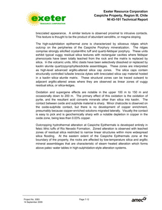 Exeter Resource Corporation
Caspiche Property, Region III, Chile
NI 43-101 Technical Report
Project No. 3083 Page 7-12
14 September 2009
brecciated appearance. A similar texture is observed proximal to intrusive contacts.
This texture is thought to be the product of abundant xenoliths, or magma stoping.
The high-sulphidation epithermal zone is characterized by siliceous ridges which
outcrop on the peripheries of the Caspiche Porphyry mineralization. The ridges
comprise strongly silicified crystal-lithic tuff and quartz-feldspar porphyry. These units
exhibit typical vuggy residual silica textures with rectangular cavities where feldspar
phenocrysts have been totally leached from the rock and the matrix is replaced by
silica. In the volcanic units, lithic clasts have been selectively dissolved or replaced by
kaolin-alunite-quartz±pyrophylite±dickite assemblages. These zones are interpreted
as high-level advanced argillic-altered silica cap zones. The silica caps contain
structurally controlled tufasite breccia dykes with brecciated silica cap material hosted
in a kaolin-silica-alunite matrix. These structural zones can be traced outward to
adjacent argillic-altered areas where they are observed as linear zones of vuggy
residual silica, or silica-ledges.
Oxidation and supergene effects are notable in the upper 100 m to 150 m and
occasionally down to 200 m. The primary effect of this oxidation is the oxidation of
pyrite, and the resultant acid converts minerals other than silica into kaolin. The
contact between oxide and sulphide material is sharp. Minor chalcocite is observed on
the oxide-sulphide contact, but there is no development of copper enrichment,
presumably because copper-enriched solutions migrated laterally. Visually the contact
is easy to pick and is geochemically sharp with a notable depletion in copper in the
oxide zone, being less than 0.03% copper.
Outcropping hydrothermal alteration at Caspiche Epithermals is developed entirely in
felsic lithic tuffs of Rio Nevado Formation. Zoned alteration is observed with leached
zones of residual silica restricted to narrow linear structures within more widespread
silica flooding. At the eastern extent of the Caspiche Epithermals zone at the
boundary of the property, the rocks are affected by low-temperature silica and argillic
mineral assemblages that are characteristic of steam-heated alteration which forms
above paleo-water tables in high-sulphidation-style alteration systems.
 