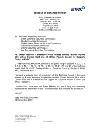 AMEC International (Chile) S.A
Americo Vespucio Sur 100, Oficina 203
Las Condes, Santiago, Chile
Tel: (562) 210-9500
Fax: (562) 210-9510 www.amec.com
CONSENT OF QUALIFIED PERSON
Todd Wakefield, M.AusIMM
AMEC E&C Services, Inc.
780 Vista Blvd., Suite 100
Sparks, NV, 89434
Tel (775) 331-2375
Fax: 775-331-4153
todd.wakefield@amec.com
To: Securities Regulatory Authority
British Columbia Securities Commission
Alberta Securities Commission
Saskatchewan Financial Services Commission
Manitoba Securities Commission
Ontario Securities Commission
New Brunswick Securities Commission
Re: Exeter Resource Corporation Press Release entitled “Exeter Reports
19.6 Million Ounces Gold and 4.8 Billion Pounds Copper for Caspiche
Project in Chile”.
I, Todd Wakefield, MAusIMM, consent to the public filing of Sections 1, 2, 3, 4, 5,
6, 7, 8, 9, 10, 11, 12, 13, 14, 15, 16, 18, 19, 20, 21, 22, and 23 of the technical
report titled “NI 43-101 Technical Report, Caspiche Property, Region III Chile”
the (“Technical Report”).
I consent to extracts from, or a summary of, the Technical Report in the press
release by Exeter Resource Corporation entitled “Exeter Reports 19.6 Million
Ounces Gold and 4.8 Billion Pounds Copper for Caspiche Project in Chile” (the
“Press Release”).
I confirm that I have read the Press Release and that it fairly and accurately
represents the information in the Technical Report that supports the disclosure.
“signed”
Todd Wakefield, MAusIMM
14 September, 2009
 