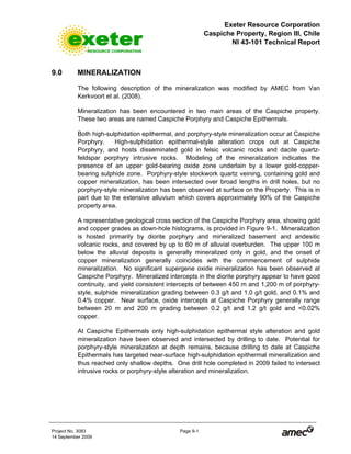Exeter Resource Corporation
Caspiche Property, Region III, Chile
NI 43-101 Technical Report
Project No. 3083 Page 9-1
14 September 2009
9.0 MINERALIZATION
The following description of the mineralization was modified by AMEC from Van
Kerkvoort et al. (2008).
Mineralization has been encountered in two main areas of the Caspiche property.
These two areas are named Caspiche Porphyry and Caspiche Epithermals.
Both high-sulphidation epithermal, and porphyry-style mineralization occur at Caspiche
Porphyry. High-sulphidation epithermal-style alteration crops out at Caspiche
Porphyry, and hosts disseminated gold in felsic volcanic rocks and dacite quartz-
feldspar porphyry intrusive rocks. Modeling of the mineralization indicates the
presence of an upper gold-bearing oxide zone underlain by a lower gold-copper-
bearing sulphide zone. Porphyry-style stockwork quartz veining, containing gold and
copper mineralization, has been intersected over broad lengths in drill holes, but no
porphyry-style mineralization has been observed at surface on the Property. This is in
part due to the extensive alluvium which covers approximately 90% of the Caspiche
property area.
A representative geological cross section of the Caspiche Porphyry area, showing gold
and copper grades as down-hole histograms, is provided in Figure 9-1. Mineralization
is hosted primarily by diorite porphyry and mineralized basement and andesitic
volcanic rocks, and covered by up to 60 m of alluvial overburden. The upper 100 m
below the alluvial deposits is generally mineralized only in gold, and the onset of
copper mineralization generally coincides with the commencement of sulphide
mineralization. No significant supergene oxide mineralization has been observed at
Caspiche Porphyry. Mineralized intercepts in the diorite porphyry appear to have good
continuity, and yield consistent intercepts of between 450 m and 1,200 m of porphyry-
style, sulphide mineralization grading between 0.3 g/t and 1.0 g/t gold, and 0.1% and
0.4% copper. Near surface, oxide intercepts at Caspiche Porphyry generally range
between 20 m and 200 m grading between 0.2 g/t and 1.2 g/t gold and <0.02%
copper.
At Caspiche Epithermals only high-sulphidation epithermal style alteration and gold
mineralization have been observed and intersected by drilling to date. Potential for
porphyry-style mineralization at depth remains, because drilling to date at Caspiche
Epithermals has targeted near-surface high-sulphidation epithermal mineralization and
thus reached only shallow depths. One drill hole completed in 2009 failed to intersect
intrusive rocks or porphyry-style alteration and mineralization.
 