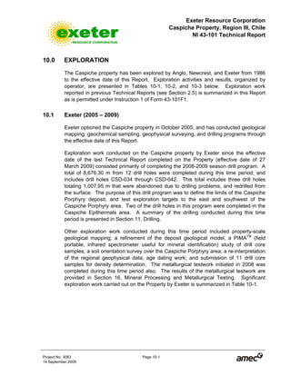 Exeter Resource Corporation
Caspiche Property, Region III, Chile
NI 43-101 Technical Report
Project No. 3083 Page 10-1
14 September 2009
10.0 EXPLORATION
The Caspiche property has been explored by Anglo, Newcrest, and Exeter from 1986
to the effective date of this Report. Exploration activities and results, organized by
operator, are presented in Tables 10-1, 10-2, and 10-3 below. Exploration work
reported in previous Technical Reports (see Section 2.5) is summarized in this Report
as is permitted under Instruction 1 of Form 43-101F1.
10.1 Exeter (2005 – 2009)
Exeter optioned the Caspiche property in October 2005, and has conducted geological
mapping, geochemical sampling, geophysical surveying, and drilling programs through
the effective date of this Report.
Exploration work conducted on the Caspiche property by Exeter since the effective
date of the last Technical Report completed on the Property (effective date of 27
March 2009) consisted primarily of completing the 2008-2009 season drill program. A
total of 8,676.30 m from 12 drill holes were completed during this time period, and
includes drill holes CSD-034 through CSD-042. This total includes three drill holes
totaling 1,007.95 m that were abandoned due to drilling problems, and redrilled from
the surface. The purpose of this drill program was to define the limits of the Caspiche
Porphyry deposit, and test exploration targets to the east and southwest of the
Caspiche Porphyry area. Two of the drill holes in this program were completed in the
Caspiche Epithermals area. A summary of the drilling conducted during this time
period is presented in Section 11, Drilling.
Other exploration work conducted during this time period included property-scale
geological mapping; a refinement of the deposit geological model, a PIMATM
(field
portable, infrared spectrometer useful for mineral identification) study of drill core
samples; a soil orientation survey over the Caspiche Porphyry area; a re-interpretation
of the regional geophysical data; age dating work; and submission of 11 drill core
samples for density determination. The metallurgical testwork initiated in 2008 was
completed during this time period also. The results of the metallurgical testwork are
provided in Section 16, Mineral Processing and Metallurgical Testing. Significant
exploration work carried out on the Property by Exeter is summarized in Table 10-1.
 