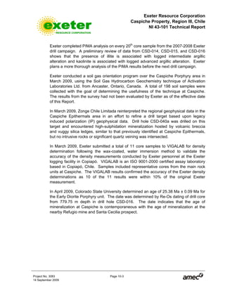 Exeter Resource Corporation
Caspiche Property, Region III, Chile
NI 43-101 Technical Report
Project No. 3083 Page 10-3
14 September 2009
Exeter completed PIMA analysis on every 20th
core sample from the 2007-2008 Exeter
drill campaign. A preliminary review of data from CSD-014, CSD-015, and CSD-016
shows that the presence of illite is associated with logged intermediate argillic
alteration and kaolinite is associated with logged advanced argillic alteration. Exeter
plans a more thorough analysis of the PIMA results before the next drill campaign.
Exeter conducted a soil gas orientation program over the Caspiche Porphyry area in
March 2009, using the Soil Gas Hydrocarbon Geochemistry technique of Activation
Laboratories Ltd. from Ancaster, Ontario, Canada. A total of 198 soil samples were
collected with the goal of determining the usefulness of the technique at Caspiche.
The results from the survey had not been evaluated by Exeter as of the effective date
of this Report.
In March 2009, Zonge Chile Limitada reinterpreted the regional geophysical data in the
Caspiche Epithermals area in an effort to refine a drill target based upon legacy
induced polarization (IP) geophysical data. Drill hole CSD-040a was drilled on this
target and encountered high-sulphidation mineralization hosted by volcanic breccia
and vuggy silica ledges, similar to that previously identified at Caspiche Epithermals,
but no intrusive rocks or significant quartz veining was intersected.
In March 2009, Exeter submitted a total of 11 core samples to VIGALAB for density
determination following the wax-coated, water immersion method to validate the
accuracy of the density measurements conducted by Exeter personnel at the Exeter
logging facility in Copiapó. VIGALAB is an ISO 9001-2000 certified assay laboratory
based in Copiapó, Chile. Samples included representative cores from the main rock
units at Caspiche. The VIGALAB results confirmed the accuracy of the Exeter density
determinations as 10 of the 11 results were within 10% of the original Exeter
measurement.
In April 2009, Colorado State University determined an age of 25.38 Ma ± 0.09 Ma for
the Early Diorite Porphyry unit. The date was determined by Re-Os dating of drill core
from 779.75 m depth in drill hole CSD-016. The date indicates that the age of
mineralization at Caspiche is contemporaneous with the age of mineralization at the
nearby Refugio mine and Santa Cecilia prospect.
 