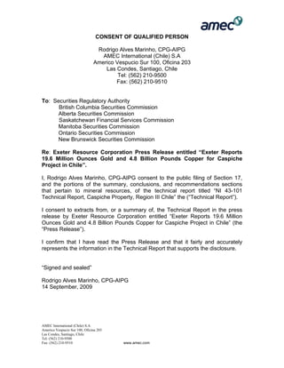 AMEC International (Chile) S.A
Americo Vespucio Sur 100, Oficina 203
Las Condes, Santiago, Chile
Tel: (562) 210-9500
Fax: (562) 210-9510 www.amec.com
CONSENT OF QUALIFIED PERSON
Rodrigo Alves Marinho, CPG-AIPG
AMEC International (Chile) S.A
Americo Vespucio Sur 100, Oficina 203
Las Condes, Santiago, Chile
Tel: (562) 210-9500
Fax: (562) 210-9510
To: Securities Regulatory Authority
British Columbia Securities Commission
Alberta Securities Commission
Saskatchewan Financial Services Commission
Manitoba Securities Commission
Ontario Securities Commission
New Brunswick Securities Commission
Re: Exeter Resource Corporation Press Release entitled “Exeter Reports
19.6 Million Ounces Gold and 4.8 Billion Pounds Copper for Caspiche
Project in Chile”.
I, Rodrigo Alves Marinho, CPG-AIPG consent to the public filing of Section 17,
and the portions of the summary, conclusions, and recommendations sections
that pertain to mineral resources, of the technical report titled “NI 43-101
Technical Report, Caspiche Property, Region III Chile” the (“Technical Report”).
I consent to extracts from, or a summary of, the Technical Report in the press
release by Exeter Resource Corporation entitled “Exeter Reports 19.6 Million
Ounces Gold and 4.8 Billion Pounds Copper for Caspiche Project in Chile” (the
“Press Release”).
I confirm that I have read the Press Release and that it fairly and accurately
represents the information in the Technical Report that supports the disclosure.
“Signed and sealed”
Rodrigo Alves Marinho, CPG-AIPG
14 September, 2009
 
