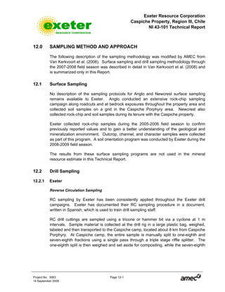 Exeter Resource Corporation
Caspiche Property, Region III, Chile
NI 43-101 Technical Report
Project No. 3083 Page 12-1
14 September 2009
12.0 SAMPLING METHOD AND APPROACH
The following description of the sampling methodology was modified by AMEC from
Van Kerkvoort et al. (2008). Surface sampling and drill sampling methodology through
the 2007-2008 field season was described in detail in Van Kerkvoort et al. (2008) and
is summarized only in this Report.
12.1 Surface Sampling
No description of the sampling protocols for Anglo and Newcrest surface sampling
remains available to Exeter. Anglo conducted an extensive rock-chip sampling
campaign along roadcuts and at bedrock exposures throughout the property area and
collected soil samples on a grid in the Caspiche Porphyry area. Newcrest also
collected rock-chip and soil samples during its tenure with the Caspiche property.
Exeter collected rock-chip samples during the 2005-2006 field season to confirm
previously reported values and to gain a better understanding of the geological and
mineralization environment. Outcrop, channel, and character samples were collected
as part of this program. A soil orientation program was conducted by Exeter during the
2008-2009 field season.
The results from these surface sampling programs are not used in the mineral
resource estimate in this Technical Report.
12.2 Drill Sampling
12.2.1 Exeter
Reverse Circulation Sampling
RC sampling by Exeter has been consistently applied throughout the Exeter drill
campaigns. Exeter has documented their RC sampling procedure in a document,
written in Spanish, which is used to train drill sampling staff.
RC drill cuttings are sampled using a tricone or hammer bit via a cyclone at 1 m
intervals. Sample material is collected at the drill rig in a large plastic bag, weighed,
labeled and then transported to the Caspiche camp, located about 8 km from Caspiche
Porphyry. At Caspiche camp, the entire sample is manually split to one-eighth and
seven-eighth fractions using a single pass through a triple stage riffle splitter. The
one-eighth split is then weighed and set aside for compositing, while the seven-eighth
 