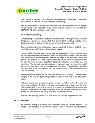 Exeter Resource Corporation
Caspiche Property, Region III, Chile
NI 43-101 Technical Report
Project No. 3083 Page 12-2
14 September 2009
reject sample is bagged. The one-eighth splits from each consecutive 1 m samples
are combined to form the 2 m field composite for assaying.
The drill-bit diameter is recorded for each drill hole, which together with the sample
weight, assists in the calculation of RC sample recovery. Average recovery from the
2007-2008 RC drilling campaign was 84.3%.
Diamond Drilling Sampling
Core sampling by Exeter has also been consistently applied throughout the Exeter drill
campaigns. Exeter has documented their diamond-drill sampling procedure in a
document, written in Spanish, which is used to train drill sampling staff.
Diamond drilling by Exeter at Caspiche has employed HQ (6.35 cm), HQ3 (6.11cm),
NQ (4.76 cm), and NQ3 (4.50 cm) diameter core tools.
HQ3 and NQ3 triple-tube core tools are used with oriented core. The triple-tube splits
are removed from the core barrel and rolled into a spare split, where Exeter’s trained
field technicians fit the core together, measure the length of the recovered sample and
continue the oriented line. The angle between the pin and ball mark is transferred to
the core from the ring using specifically-designed protractors and marked as a red
pencil line. The oriented core is then placed in a wooden core tray, where the end of
the run is marked with a core block marked with hole depth. There is always a trained
field technician at the rig to perform the core orientation and to record the preliminary
core run recovery.
Exeter personnel transport the drill core from the drill site to Copiapó. To maintain the
integrity of the core, the boxes are packed and fastened with belts in the back of the
trucks.
Following logging and photographing, core is sawn in half in uniform 2 m intervals
using a diamond saw. One half of the core interval is bagged for assay, and the other
half is sealed with polyurethane varnish to prevent the oxidation of the sample and
stored for future reference. Core samples for assay are placed in marked plastic bags,
sealed and transported to the assay laboratory by Exeter personnel.
Average core recovery for the 2007-2008 and 2008-2009 drill programs was 98%.
12.2.2 Newcrest
All Newcrest drilling at Caspiche was completed using RC drilling methods. All
samples were collected in 2 m intervals. Exeter obtained Newcrest project reports in
 