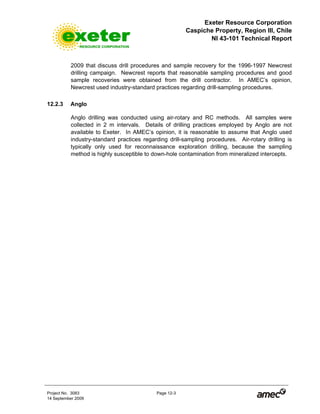 Exeter Resource Corporation
Caspiche Property, Region III, Chile
NI 43-101 Technical Report
Project No. 3083 Page 12-3
14 September 2009
2009 that discuss drill procedures and sample recovery for the 1996-1997 Newcrest
drilling campaign. Newcrest reports that reasonable sampling procedures and good
sample recoveries were obtained from the drill contractor. In AMEC’s opinion,
Newcrest used industry-standard practices regarding drill-sampling procedures.
12.2.3 Anglo
Anglo drilling was conducted using air-rotary and RC methods. All samples were
collected in 2 m intervals. Details of drilling practices employed by Anglo are not
available to Exeter. In AMEC’s opinion, it is reasonable to assume that Anglo used
industry-standard practices regarding drill-sampling procedures. Air-rotary drilling is
typically only used for reconnaissance exploration drilling, because the sampling
method is highly susceptible to down-hole contamination from mineralized intercepts.
 