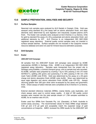 Exeter Resource Corporation
Caspiche Property, Region III, Chile
NI 43-101 Technical Report
Project No. 3083 Page 13-1
14 September 2009
13.0 SAMPLE PREPARATION, ANALYSES AND SECURITY
13.1 Surface Samples
Newcrest rock samples were analyzed by ALS Geolab in Copiapó, Chile. Gold was
assayed using standard 50 g fire assay with an atomic absorption finish, and other
elements were determined by acid digestion and inductively coupled plasma (ICP)
finish. The Exeter rock samples were analyzed at ALS Chemex in La Serena, Chile
for gold by standard fire assay of a 50 g subsample and atomic absorption finish, and
additional elements by ICP. ALS Chemex is an independent ISO 9001:2000
registered assay laboratory. External quality control samples were not inserted in
surface sample batches. Surface samples are not included in the Caspiche mineral
resource database and were not used for mineral resource estimation purposes.
13.2 Drill Samples
13.2.1 Exeter
2006-2007 Drill Campaign
All samples from the 2006-2007 Exeter drill campaign were assayed by ACME
Laboratories (ACME) in Santiago, Chile. ACME is an independent ISO 9001:2000
registered assay laboratory. Samples were transported from the project site to
Santiago using Estafeta, a contract transport group, and no sample loss was recorded.
At ACME, samples were prepared by crushing 1 kg to 70% passing 2 mm (10 mesh
ASTM-E11), splitting 250 grams and pulverizing it to 95% passing 0.106 mm (150
mesh Tyler) (ACME code R150). Gold was determined by fire assay on a 50 gram
charge and atomic absorption finish (ACME code AuG6). Silver was determined by
aqua regia digestion and atomic absorption finish (ACME code ICP-1D). Assays
returning greater than 300 ppm silver were re-assayed by fire assay and gravimetric
finish. Check assays of select intervals were completed at ALS Chemex in La Serena,
Chile.
External standard reference materials (SRMs), coarse blanks, pulp duplicates, and
check assays were used to control assay quality. A total of 160 quality control
samples were inserted into the total sample stream of 1,784 samples submitted to
ACME, for an insertion rate of 8.3%.
Exeter used four SRMs from Geostats Pty. Ltd. (Geostats), of Perth, Australia to
control assay accuracy. The recommended values for these SRMs range between
0.82 g/t and 2.14 g/t gold and acceptably match the expected range of gold
concentrations at Caspiche. AMEC reviewed the SRM results for the 2006-2007 drill
 