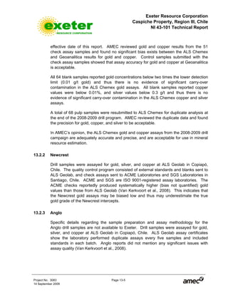 Exeter Resource Corporation
Caspiche Property, Region III, Chile
NI 43-101 Technical Report
Project No. 3083 Page 13-5
14 September 2009
effective date of this report. AMEC reviewed gold and copper results from the 51
check assay samples and found no significant bias exists between the ALS Chemex
and Geoanalitica results for gold and copper. Control samples submitted with the
check assay samples showed that assay accuracy for gold and copper at Geoanalitica
is acceptable.
All 64 blank samples reported gold concentrations below two times the lower detection
limit (0.01 g/t gold) and thus there is no evidence of significant carry-over
contamination in the ALS Chemex gold assays. All blank samples reported copper
values were below 0.01%, and silver values below 0.3 g/t and thus there is no
evidence of significant carry-over contamination in the ALS Chemex copper and silver
assays.
A total of 68 pulp samples were resubmitted to ALS Chemex for duplicate analysis at
the end of the 2008-2009 drill program. AMEC reviewed the duplicate data and found
the precision for gold, copper, and silver to be acceptable.
In AMEC’s opinion, the ALS Chemex gold and copper assays from the 2008-2009 drill
campaign are adequately accurate and precise, and are acceptable for use in mineral
resource estimation.
13.2.2 Newcrest
Drill samples were assayed for gold, silver, and copper at ALS Geolab in Copiapó,
Chile. The quality control program consisted of external standards and blanks sent to
ALS Geolab, and check assays sent to ACME Laboratories and SGS Laboratories in
Santiago, Chile. ACME and SGS are ISO 9001-registered assay laboratories. The
ACME checks reportedly produced systematically higher (bias not quantified) gold
values than those from ALS Geolab (Van Kerkvoort et al., 2008). This indicates that
the Newcrest gold assays may be biased low and thus may underestimate the true
gold grade of the Newcrest intercepts.
13.2.3 Anglo
Specific details regarding the sample preparation and assay methodology for the
Anglo drill samples are not available to Exeter. Drill samples were assayed for gold,
silver, and copper at ALS Geolab in Copiapó, Chile. ALS Geolab assay certificates
show the laboratory performed duplicate assays every five samples and included
standards in each batch. Anglo reports did not mention any significant issues with
assay quality (Van Kerkvoort et al., 2008).
 