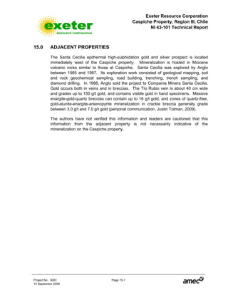 Exeter Resource Corporation
Caspiche Property, Region III, Chile
NI 43-101 Technical Report
Project No. 3083 Page 15-1
14 September 2009
15.0 ADJACENT PROPERTIES
The Santa Cecilia epithermal high-sulphidation gold and silver prospect is located
immediately west of the Caspiche property. Mineralization is hosted in Miocene
volcanic rocks similar to those at Caspiche. Santa Cecilia was explored by Anglo
between 1985 and 1987. Its exploration work consisted of geological mapping, soil
and rock geochemical sampling, road building, trenching, trench sampling, and
diamond drilling. In 1988, Anglo sold the project to Compania Minera Santa Cecilia.
Gold occurs both in veins and in breccias. The Tío Rubio vein is about 40 cm wide
and grades up to 150 g/t gold, and contains visible gold in hand specimens. Massive
enargite-gold-quartz breccias can contain up to 16 g/t gold, and zones of quartz-free,
gold-alunite-enargite-arsenopyrite mineralization in crackle breccia generally grade
between 3.0 g/t and 7.0 g/t gold (personal communication, Justin Tolman, 2009).
The authors have not verified this information and readers are cautioned that this
information from the adjacent property is not necessarily indicative of the
mineralization on the Caspiche property.
 