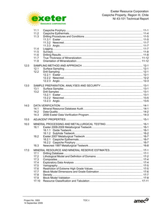 Exeter Resource Corporation
Caspiche Property, Region III, Chile
NI 43-101 Technical Report
Project No. 3083 TOC ii
14 September 2009
11.1 Caspiche Porphyry ........................................................................................................ 11-1
11.2 Caspiche Epithermals.................................................................................................... 11-4
11.3 Drilling Procedures and Conditions............................................................................... 11-5
11.3.1 Exeter ............................................................................................................... 11-5
11.3.2 Newcrest........................................................................................................... 11-7
11.3.3 Anglo................................................................................................................. 11-7
11.4 Logging.......................................................................................................................... 11-7
11.5 Surveys.......................................................................................................................... 11-8
11.6 Drilling Results............................................................................................................... 11-8
11.7 True Thickness of Mineralization................................................................................. 11-12
11.8 Orientation of Mineralization........................................................................................ 11-12
12.0 SAMPLING METHOD AND APPROACH .................................................................................. 12-1
12.1 Surface Sampling .......................................................................................................... 12-1
12.2 Drill Sampling ................................................................................................................ 12-1
12.2.1 Exeter ............................................................................................................... 12-1
12.2.2 Newcrest........................................................................................................... 12-2
12.2.3 Anglo................................................................................................................. 12-3
13.0 SAMPLE PREPARATION, ANALYSES AND SECURITY......................................................... 13-1
13.1 Surface Samples ........................................................................................................... 13-1
13.2 Drill Samples ................................................................................................................. 13-1
13.2.1 Exeter ............................................................................................................... 13-1
13.2.2 Newcrest........................................................................................................... 13-5
13.2.3 Anglo................................................................................................................. 13-5
14.0 DATA VERIFICATION................................................................................................................ 14-1
14.1 Mineral Resource Database Audit................................................................................. 14-1
14.2 Data Quality................................................................................................................... 14-2
14.3 2006 Exeter Data Verification Program......................................................................... 14-3
15.0 ADJACENT PROPERTIES ........................................................................................................ 15-1
16.0 MINERAL PROCESSING AND METALLURGICAL TESTING.................................................. 16-1
16.1 Exeter 2008-2009 Metallurgical Testwork..................................................................... 16-1
16.1.1 Oxide Testwork................................................................................................. 16-1
16.1.2 Sulphide Testwork............................................................................................ 16-2
16.2 Exeter 2007 Metallurgical Testwork .............................................................................. 16-7
16.2.1 Caspiche Epithermals....................................................................................... 16-7
16.2.2 Caspiche Porphyry ........................................................................................... 16-7
16.3 Newcrest 1997 Metallurgical Testwork.......................................................................... 16-8
17.0 MINERAL RESOURCE AND MINERAL RESERVE ESTIMATES............................................. 17-1
17.1 Drilling Database ........................................................................................................... 17-1
17.2 Lithological Model and Definition of Domains ............................................................... 17-2
17.3 Composites.................................................................................................................... 17-4
17.4 Exploratory Data Analysis ............................................................................................. 17-4
17.5 Variography ................................................................................................................... 17-5
17.6 Restriction of Extreme High Grade Values.................................................................... 17-5
17.7 Block Model Dimensions and Grade Estimation ........................................................... 17-6
17.8 Density........................................................................................................................... 17-7
17.9 Block Model Validation .................................................................................................. 17-8
17.10 Resource Classification and Tabulation...................................................................... 17-11
 