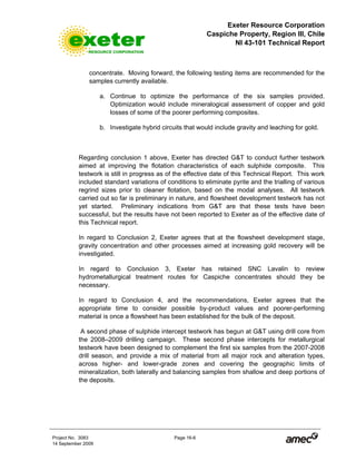 Exeter Resource Corporation
Caspiche Property, Region III, Chile
NI 43-101 Technical Report
Project No. 3083 Page 16-6
14 September 2009
concentrate. Moving forward, the following testing items are recommended for the
samples currently available.
a. Continue to optimize the performance of the six samples provided.
Optimization would include mineralogical assessment of copper and gold
losses of some of the poorer performing composites.
b. Investigate hybrid circuits that would include gravity and leaching for gold.
Regarding conclusion 1 above, Exeter has directed G&T to conduct further testwork
aimed at improving the flotation characteristics of each sulphide composite. This
testwork is still in progress as of the effective date of this Technical Report. This work
included standard variations of conditions to eliminate pyrite and the trialling of various
regrind sizes prior to cleaner flotation, based on the modal analyses. All testwork
carried out so far is preliminary in nature, and flowsheet development testwork has not
yet started. Preliminary indications from G&T are that these tests have been
successful, but the results have not been reported to Exeter as of the effective date of
this Technical report.
In regard to Conclusion 2, Exeter agrees that at the flowsheet development stage,
gravity concentration and other processes aimed at increasing gold recovery will be
investigated.
In regard to Conclusion 3, Exeter has retained SNC Lavalin to review
hydrometallurgical treatment routes for Caspiche concentrates should they be
necessary.
In regard to Conclusion 4, and the recommendations, Exeter agrees that the
appropriate time to consider possible by-product values and poorer-performing
material is once a flowsheet has been established for the bulk of the deposit.
A second phase of sulphide intercept testwork has begun at G&T using drill core from
the 2008–2009 drilling campaign. These second phase intercepts for metallurgical
testwork have been designed to complement the first six samples from the 2007-2008
drill season, and provide a mix of material from all major rock and alteration types,
across higher- and lower-grade zones and covering the geographic limits of
mineralization, both laterally and balancing samples from shallow and deep portions of
the deposits.
 