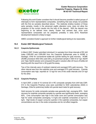 Exeter Resource Corporation
Caspiche Property, Region III, Chile
NI 43-101 Technical Report
Project No. 3083 Page 16-7
14 September 2009
Following this work Exeter considers that it should become possible to select groups of
intercepts to form representative composites, something that was simply not possible
with the first six samples described above. The relatively shallow location of these
early samples, mostly in the advanced argillic alteration zone, does not allow the
projection of the current results into the bulk of the deposit. With the deposit now
beginning to be defined more clearly, Exeter has advised that, once such
representative composites can be prepared, probably in early 2010, flowsheet
development testwork is likely to begin.
AMEC considers Exeter’s approach to further metallurgical testing to be reasonable.
16.2 Exeter 2007 Metallurgical Testwork
16.2.1 Caspiche Epithermals
In March 2007, Exeter submitted individual 2 m samples from three intervals of RC drill
holes CSR-002 and CSR-006 from the Caspiche Epithermals area to ACME in
Santiago, Chile for conventional bottle-roll cyanide testing for gold recovery. ACME
(ACME procedure AAS 035) used 200 g of pulverised sample in 600 ml of 1g/L NaOH
and 10g/L NaCN solution and compared the gold in solution after 24 hours of bottle-roll
leaching with the result from a 50 g gold fire assay.
Two of the intervals were of oxidized material and averaged 93% gold recovery. The
other interval was from the sulphide zone and averaged 27% gold recovery. Cyanide
consumption was high, reported at 1.5 kg/t for one of the oxide intervals and 0.4 kg/t
for the other.
16.2.2 Caspiche Porphyry
In April 2007, a total of 15 nominal 20 m RC composite samples from drill hole CSR-
013 in the Caspiche Porphyry area were submitted to SGS Laboratories (SGS) in
Santiago, Chile for preliminary bottle roll cyanide leach tests for gold recovery.
Gold recovery for oxide composite samples was generally high, averaging 90%. Gold
recovery for sulphide composite samples by cyanide was significantly lower, averaging
60%. Lime consumption was high in the oxide zone and cyanide consumption was
high for oxide composites (averaging 1.5 kg/t) and sulphide composites (3 kg/t to 5
kg/t). High levels of copper consume cyanide in the sulphide composites, but copper
concentrations are low in the oxide composites and do not affect reagents.
 