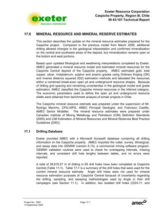 Exeter Resource Corporation
Caspiche Property, Region III, Chile
NI 43-101 Technical Report
Project No. 3083 Page 17-1
14 September 2009
17.0 MINERAL RESOURCE AND MINERAL RESERVE ESTIMATES
This section describes the update on the mineral resource estimates prepared for the
Caspiche project. Compared to the previous model from March 2009, additional
drilling allowed changes in the geological interpretation and confirmed mineralization
on the central and southwest areas of the deposit, but mineralization remains open at
the bottom and west portions.
Based upon updated lithological and weathering interpretations completed by Exeter,
AMEC generated a mineral resource model and estimated mineral resources for the
Caspiche Central deposit of the Caspiche property. AMEC estimated gold, total
copper, silver, molybdenum, sulphur and arsenic grades using Ordinary Kriging (OK)
and inverse distance squared (ID2) estimation methods and tabulated the resources
within a combined break-even open pit and underground resource shapes. Because
of drilling grid spacing and remaining uncertainties in the geological model and grade
estimation, AMEC classified the Caspiche mineral resources in the Inferred category.
The economic parameters used to define the open pit and underground resource
shells were obtained from benchmark analysis of similar projects in Chile.
The Caspiche mineral resource estimate was prepared under the supervision of Mr.
Rodrigo Marinho, CPG-AIPG, AMEC Principal Geologist, and Francisco Castillo,
AMEC Senior Modeller. The mineral resource estimates were prepared under
Canadian Institute of Mining Metallurgy and Petroleum (CIM) Definition Standards
(2005) and CIM Estimation of Mineral Resources and Mineral Reserves Best Practice
Guidelines (2003).
17.1 Drilling Database
Exeter provided AMEC with a Microsoft Access® database containing all drilling
information on the Caspiche property. AMEC imported the collar, survey, lithological,
and assay data into GEMS® (version 6.13), a commercial mining software program.
GEMS® validation routines were used to check for overlapping intervals, missing
intervals, and consistent drill hole lengths between tables, and no errors were
reported.
A total of 26,818.27 m of drilling in 65 drill holes have been completed at Caspiche
Central (Table 11-1). Table 17-1 is a summary of the drill holes that were used for the
current mineral resource estimate. Anglo drill holes were not used for mineral
resource estimation purposes at Caspiche Central because of uncertainty regarding
the drilling, sampling, and assaying methodologies used by Anglo in their drill
campaigns (see Section 11.1). In addition, two isolated drill holes (CDH-11, and
 