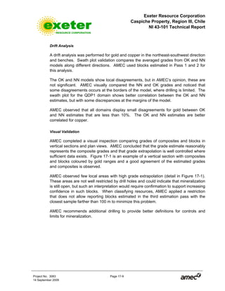 Exeter Resource Corporation
Caspiche Property, Region III, Chile
NI 43-101 Technical Report
Project No. 3083 Page 17-9
14 September 2009
Drift Analysis
A drift analysis was performed for gold and copper in the northeast-southwest direction
and benches. Swath plot validation compares the averaged grades from OK and NN
models along different directions. AMEC used blocks estimated in Pass 1 and 2 for
this analysis.
The OK and NN models show local disagreements, but in AMEC’s opinion, these are
not significant. AMEC visually compared the NN and OK grades and noticed that
some disagreements occurs at the borders of the model, where drilling is limited. The
swath plot for the QDP1 domain shows better correlation between the OK and NN
estimates, but with some discrepancies at the margins of the model.
AMEC observed that all domains display small disagreements for gold between OK
and NN estimates that are less than 10%. The OK and NN estimates are better
correlated for copper.
Visual Validation
AMEC completed a visual inspection comparing grades of composites and blocks in
vertical sections and plan views. AMEC concluded that the grade estimate reasonably
represents the composite grades and that grade extrapolation is well controlled where
sufficient data exists. Figure 17-1 is an example of a vertical section with composites
and blocks coloured by gold ranges and a good agreement of the estimated grades
and composites is observed.
AMEC observed few local areas with high grade extrapolation (detail in Figure 17-1).
These areas are not well restricted by drill holes and could indicate that mineralization
is still open, but such an interpretation would require confirmation to support increasing
confidence in such blocks. When classifying resources, AMEC applied a restriction
that does not allow reporting blocks estimated in the third estimation pass with the
closest sample farther than 100 m to minimize this problem.
AMEC recommends additional drilling to provide better definitions for controls and
limits for mineralization.
 