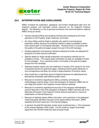 Exeter Resource Corporation
Caspiche Property, Region III, Chile
NI 43-101 Technical Report
Project No. 3083 Page 20-1
19 October 2009
20.0 INTERPRETATION AND CONCLUSIONS
AMEC reviewed the exploration, geological, and limited metallurgical data from the
Caspiche property and estimated mineral resources for the Caspiche Porphyry
deposit. The following is a list of general conclusions and recommendations made by
AMEC during its review:
• Industry-standard drilling and sampling methods were employed by the three
operators on the Property: Anglo, Newcrest, and Exeter.
• Air rotary drilling used by Anglo is typically only used for reconnaissance
exploration drilling, because the sampling method is highly susceptible to down-
hole contamination of mineralized intercepts. Therefore there is uncertainty with
the quality of the gold and copper assays from part of this drill campaign.
• Sample preparation and assaying methods employed by Exeter are adequate for
purposes of mineral resource estimation.
• Specific details for Anglo sample preparation and assaying methods are not
available to Exeter. The original assay certificates are also not available to Exeter
for this campaign. Thus uncertainty exists in the quality of the gold and copper
assays from this campaign.
• Statistical analysis reports very low coefficient of variation (CV) values for the main
mineralized domains for gold and copper, indicating that the grade distribution is
very homogeneous and does not contain a large proportion of extreme values.
• Data clustering is a significant issue at Caspiche because non-declustered and
declustered composites yield different grade means.
• Because of uncertainty regarding the drilling, sampling, and assaying
methodologies used by Anglo in their drill campaigns at Caspiche, AMEC did not
use Anglo drill results in the Caspiche mineral resource estimate.
• Because of uncertainty regarding the accuracy of the assaying methodologies
used by Newcrest in their drill campaigns at Caspiche, AMEC restricted use of the
Newcrest drill results in the Caspiche mineral resource estimate to a maximum
classification of Inferred Resources.
• Because of relatively sparse drilling information, and uncertainty in the geological
model and grade estimation because of this sparse drilling information, AMEC
classified all mineral resources in the Inferred category.
• In general, the gold OK estimates contain some small local bias (< 10%) compared
to the nearest neighbour (NN) model. The OK model for copper show better
agreement with the NN model than does the gold model.
 