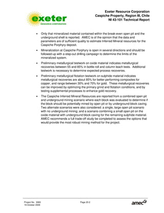 Exeter Resource Corporation
Caspiche Property, Region III, Chile
NI 43-101 Technical Report
Project No. 3083 Page 20-2
19 October 2009
• Only that mineralized material contained within the break-even open pit and the
underground shell is reported. AMEC is of the opinion that the data and
parameters are of sufficient quality to estimate Inferred Mineral resources for the
Caspiche Porphyry deposit.
• Mineralization at Caspiche Porphyry is open in several directions and should be
followed-up with a step-out drilling campaign to determine the limits of the
mineralized system.
• Preliminary metallurgical testwork on oxide material indicates metallurgical
recoveries between 55 and 85% in bottle roll and column leach tests. Additional
testwork is necessary to determine expected process recoveries.
• Preliminary metallurgical flotation testwork on sulphide material indicates
metallurgical recoveries are about 85% for better performing composites for
copper, and range between 30% and 70% for gold. These metallurgical recoveries
can be improved by optimizing the primary grind and flotation conditions, and by
testing supplemental processes to enhance gold recovery.
• The Caspiche Inferred Mineral Resources are reported from a combined open pit
and underground mining scenario where each block was evaluated to determine if
the block should be potentially mined by open pit or by underground block caving.
Two alternate scenarios were also considered: a single, large open pit scenario
with no underground mining; and a scenario combining a small open pit on the
oxide material with underground block caving for the remaining sulphide material.
AMEC recommends a full trade-off study be completed to assess the options that
would provide the most robust mining method for the project.
 