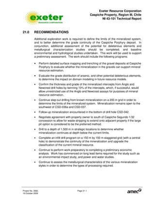 Exeter Resource Corporation
Caspiche Property, Region III, Chile
NI 43-101 Technical Report
Project No. 3083 Page 21-1
19 October 2009
21.0 RECOMMENDATIONS
Additional exploration work is required to define the limits of the mineralized system,
and to better determine the grade continuity of the Caspiche Porphyry deposit. In
conjunction, additional assessment of the potential for deleterious elements and
metallurgical characterization studies should be completed, and baseline
environmental and hydrological studies undertaken. This work will be used to support
a preliminary assessment. The work should include the following programs:
• Perform detailed surface mapping and trenching of the gravel deposits at Caspiche
Porphyry to evaluate whether the mineralization in the gravels can support mineral
resource estimation.
• Evaluate the grade distribution of arsenic, and other potential deleterious elements,
to determine the impact on domain modeling in future resource models.
• Confirm the thickness and grade of the mineralized intercepts from Anglo and
Newcrest drill holes by twinning 10% of the intercepts, which, if successful, would
allow unrestricted use of the Anglo and Newcrest assays for purposes of mineral
resource estimation.
• Continue step out drilling from known mineralization on a 200 m grid in order to
determine the limits of the mineralized system. Mineralization remains open to the
southwest of CSD-036a and CSD-037.
• Follow-up mineralization encountered in the bottom of drill hole CSD-042.
• Negotiate agreement with property owner to south of Caspiche Segundo 1/32
concession to allow for waste stripping to extend onto adjacent property if the large
pit option is considered to be the preferred method.
• Drill to a depth of 1,500 m in strategic locations to determine whether
mineralization continues at depth below the current limits.
• Complete an infill drill program on a 150 m by 150 m staggered grid (with a central
hole) to demonstrate the continuity of the mineralization and upgrade the
classification of the current mineral resource.
• Continue to perform work preparatory to completing a preliminary economic
analysis. Work has commenced on long lead items required for the study such as
an environmental impact study, and power and water studies.
• Continue to assess the metallurgical characteristics of the various mineralization
styles in order to determine the types of processing required.
 